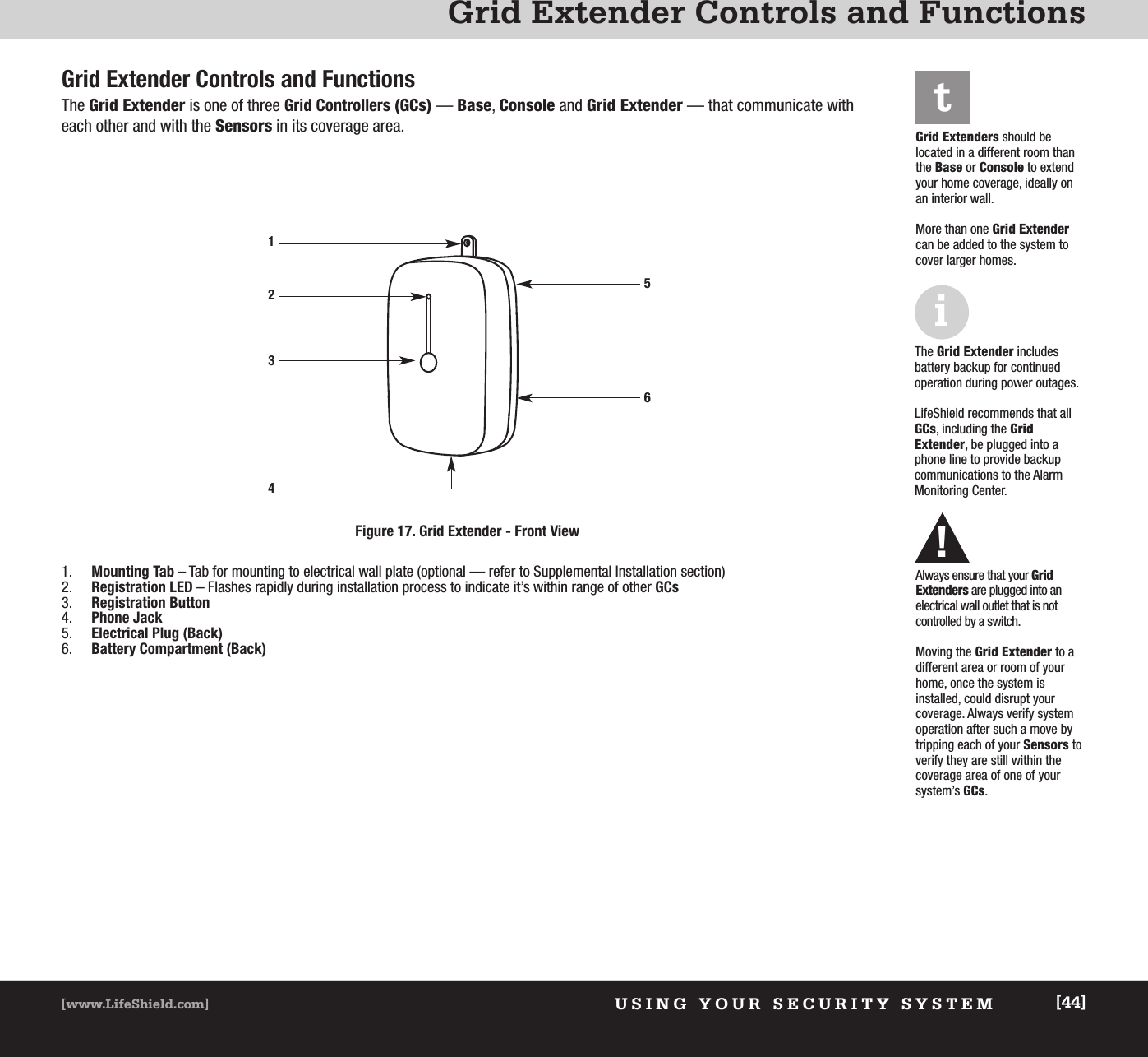 USING YOUR SECURITY SYSTEM[www.LifeShield.com] [44]Grid Extender Controls and Functions1. Mounting Tab – Tab for mounting to electrical wall plate (optional — refer to Supplemental Installation section)2. Registration LED – Flashes rapidly during installation process to indicate it’s within range of other GCs3. Registration Button4. Phone Jack5. Electrical Plug (Back)6. Battery Compartment (Back)tGrid Extenders should be located in a different room thanthe Base or Console to extendyour home coverage, ideally onan interior wall. More than one Grid Extendercan be added to the system tocover larger homes.  iThe Grid Extender includes battery backup for continued operation during power outages.LifeShield recommends that allGCs, including the Grid Extender, be plugged into aphone line to provide backupcommunications to the AlarmMonitoring Center.Always ensure that your Grid Extenders are plugged into an electrical wall outlet that is not controlled by a switch. Moving the Grid Extender to adifferent area or room of yourhome, once the system is installed, could disrupt your coverage. Always verify systemoperation after such a move bytripping each of your Sensors toverify they are still within thecoverage area of one of your system’s GCs. !432156Grid Extender Controls and FunctionsThe Grid Extender is one of three Grid Controllers (GCs) — Base, Console and Grid Extender — that communicate witheach other and with the Sensors in its coverage area.Figure 17. Grid Extender - Front View