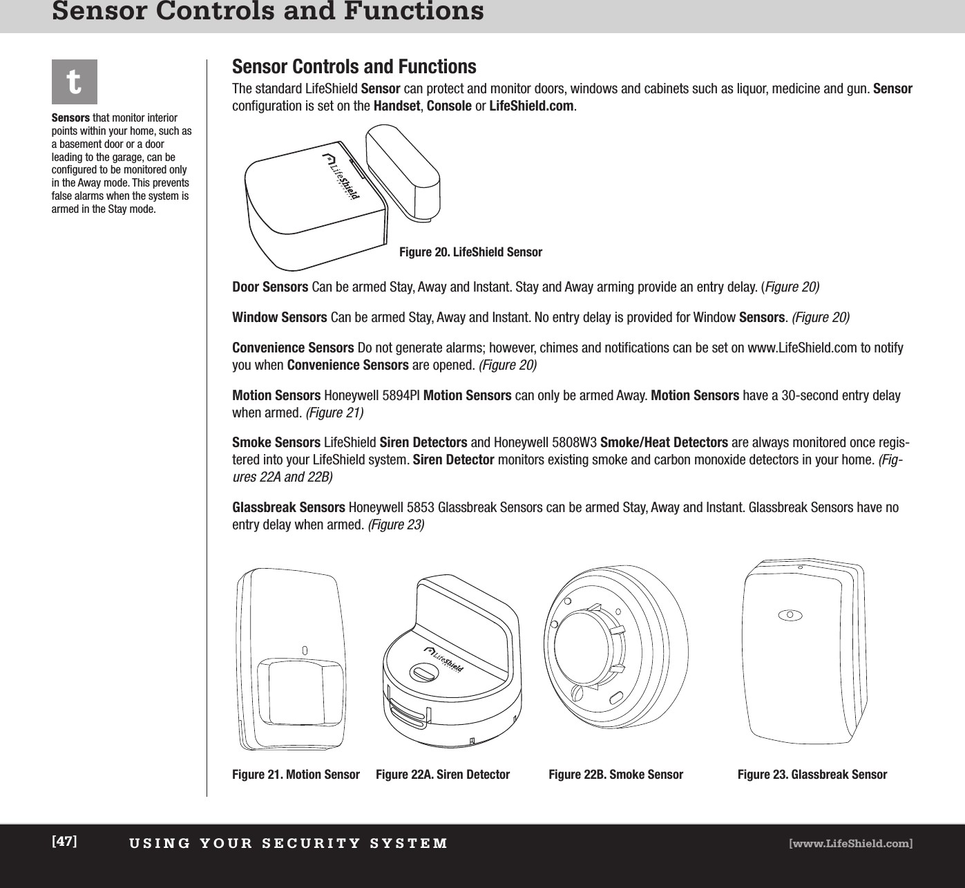 USING YOUR SECURITY SYSTEM [www.LifeShield.com][47]Sensor Controls and FunctionsSensor Controls and FunctionsThe standard LifeShield Sensor can protect and monitor doors, windows and cabinets such as liquor, medicine and gun. Sensorconfiguration is set on the Handset, Console or LifeShield.com.Door Sensors Can be armed Stay, Away and Instant. Stay and Away arming provide an entry delay. (Figure 20)Window Sensors Can be armed Stay, Away and Instant. No entry delay is provided for Window Sensors. (Figure 20)Convenience Sensors Do not generate alarms; however, chimes and notifications can be set on www.LifeShield.com to notifyyou when Convenience Sensors are opened. (Figure 20)Motion Sensors Honeywell 5894PI Motion Sensors can only be armed Away. Motion Sensors have a 30-second entry delaywhen armed. (Figure 21)Smoke Sensors LifeShield Siren Detectors and Honeywell 5808W3 Smoke/Heat Detectors are always monitored once regis-tered into your LifeShield system. Siren Detector monitors existing smoke and carbon monoxide detectors in your home. (Fig-ures 22A and 22B)Glassbreak Sensors Honeywell 5853 Glassbreak Sensors can be armed Stay, Away and Instant. Glassbreak Sensors have noentry delay when armed. (Figure 23)Sensors that monitor interiorpoints within your home, such asa basement door or a door leading to the garage, can beconfigured to be monitored onlyin the Away mode. This preventsfalse alarms when the system isarmed in the Stay mode. tFigure 23. Glassbreak SensorFigure 22B. Smoke SensorFigure 21. Motion SensorFigure 20. LifeShield SensorFigure 22A. Siren Detector