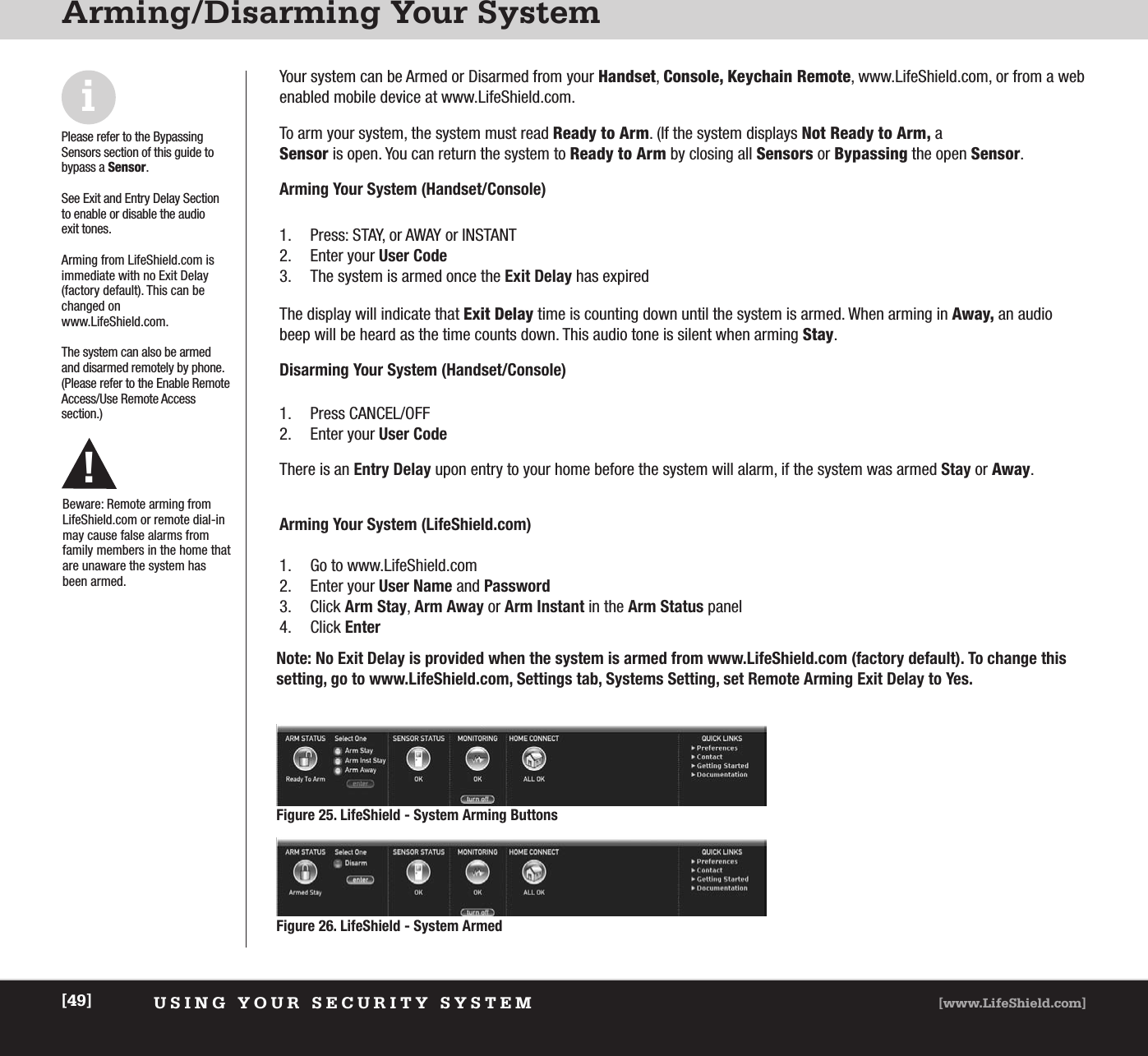 USING YOUR SECURITY SYSTEM [www.LifeShield.com][49]Arming/Disarming Your SystemiPlease refer to the Bypassing Sensors section of this guide tobypass a Sensor.See Exit and Entry Delay Sectionto enable or disable the audio exit tones. Arming from LifeShield.com is immediate with no Exit Delay(factory default). This can bechanged onwww.LifeShield.com.The system can also be armedand disarmed remotely by phone.(Please refer to the Enable RemoteAccess/Use Remote Access section.)Your system can be Armed or Disarmed from your Handset, Console, Keychain Remote, www.LifeShield.com, or from a webenabled mobile device at www.LifeShield.com.To arm your system, the system must read Ready to Arm. (If the system displays Not Ready to Arm, a Sensor is open. You can return the system to Ready to Arm by closing all Sensors or Bypassing the open Sensor. Arming Your System (Handset/Console) The display will indicate that Exit Delay time is counting down until the system is armed. When arming in Away, an audiobeep will be heard as the time counts down. This audio tone is silent when arming Stay. Disarming Your System (Handset/Console)1. Press CANCEL/OFF2. Enter your User CodeThere is an Entry Delay upon entry to your home before the system will alarm, if the system was armed Stay or Away.  1. Press: STAY, or AWAY or INSTANT2. Enter your User Code3. The system is armed once the Exit Delay has expiredArming Your System (LifeShield.com) 1. Go to www.LifeShield.com 2. Enter your User Name and Password3. Click Arm Stay, Arm Away or Arm Instant in the Arm Status panel4. Click EnterFigure 26. LifeShield - System ArmedFigure 25. LifeShield - System Arming Buttons Note: No Exit Delay is provided when the system is armed from www.LifeShield.com (factory default). To change thissetting, go to www.LifeShield.com, Settings tab, Systems Setting, set Remote Arming Exit Delay to Yes.Beware: Remote arming fromLifeShield.com or remote dial-inmay cause false alarms fromfamily members in the home thatare unaware the system hasbeen armed.!