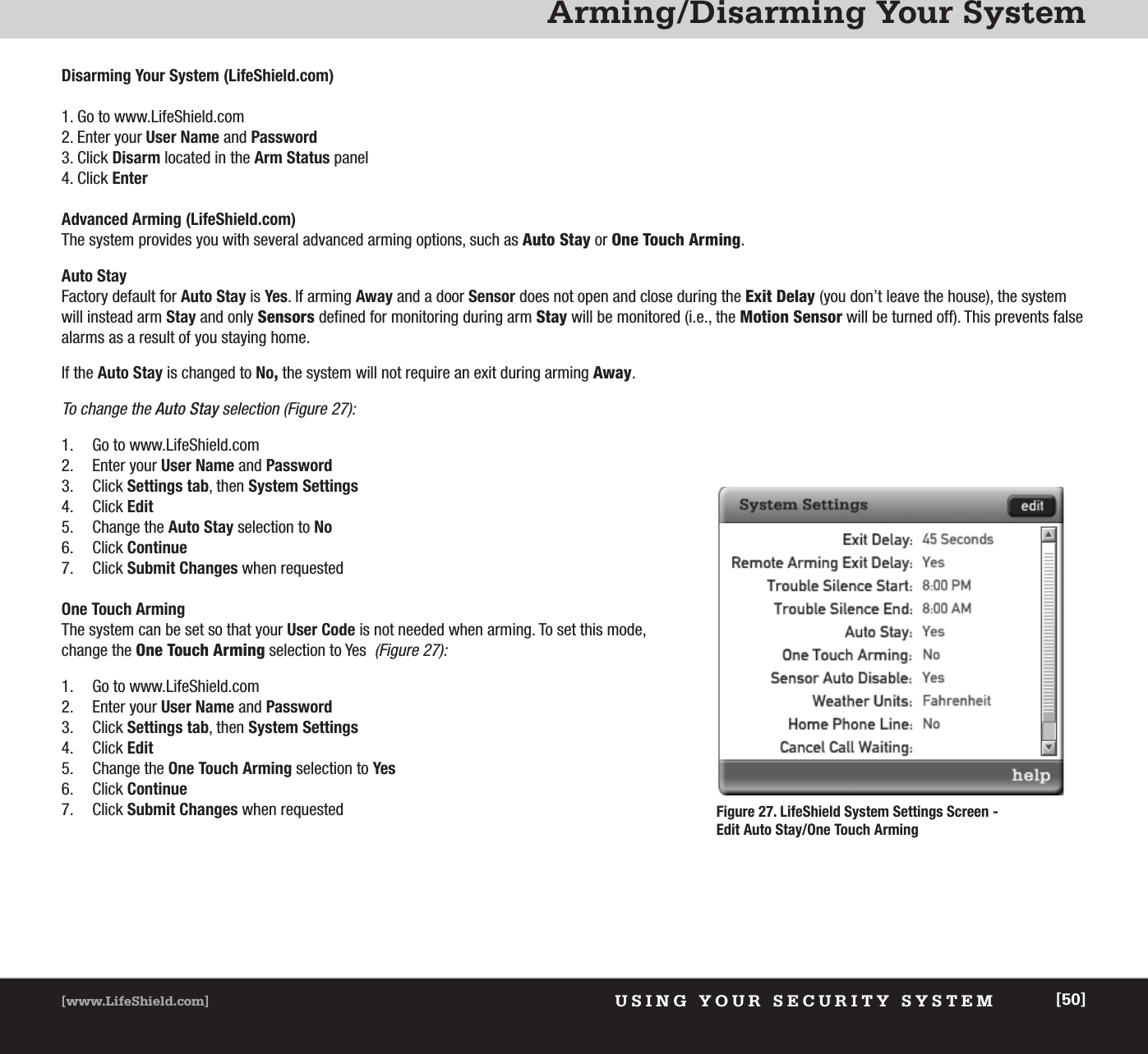 Arming/Disarming Your SystemUSING YOUR SECURITY SYSTEM[www.LifeShield.com] [50]Disarming Your System (LifeShield.com)1. Go to www.LifeShield.com 2. Enter your User Name and Password3. Click Disarm located in the Arm Status panel4. Click EnterAdvanced Arming (LifeShield.com)The system provides you with several advanced arming options, such as Auto Stay or One Touch Arming.Auto Stay Factory default for Auto Stay is Yes. If arming Away and a door Sensor does not open and close during the Exit Delay (you don’t leave the house), the systemwill instead arm Stay and only Sensors defined for monitoring during arm Stay will be monitored (i.e., the Motion Sensor will be turned off). This prevents falsealarms as a result of you staying home. If the Auto Stay is changed to No,the system will not require an exit during arming Away. To change the Auto Stay selection (Figure 27): 1. Go to www.LifeShield.com2. Enter your User Name and Password3. Click Settings tab, then System Settings4. Click Edit5. Change the Auto Stay selection to No6. Click Continue7. Click Submit Changes when requestedOne Touch ArmingThe system can be set so that your User Code is not needed when arming. To set this mode,change the One Touch Arming selection to Yes(Figure 27):1. Go to www.LifeShield.com 2. Enter your User Name and Password3. Click Settings tab, then System Settings4. Click Edit5. Change the One Touch Arming selection to Yes6. Click Continue7. Click Submit Changes when requested Figure 27. LifeShield System Settings Screen - Edit Auto Stay/One Touch Arming