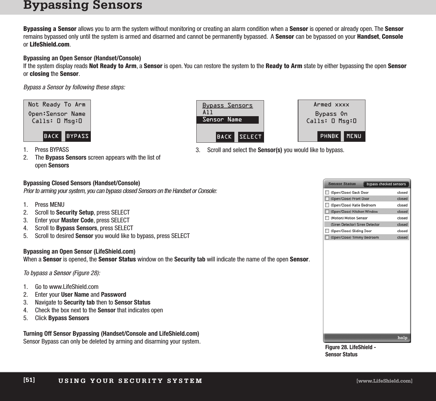 Bypassing SensorsUSING YOUR SECURITY SYSTEM [www.LifeShield.com][51]Bypassing a Sensor allows you to arm the system without monitoring or creating an alarm condition when a Sensor is opened or already open. The Sensorremains bypassed only until the system is armed and disarmed and cannot be permanently bypassed.  A Sensor can be bypassed on your Handset, Consoleor LifeShield.com.Bypassing an Open Sensor (Handset/Console)If the system display reads Not Ready to Arm, a Sensor is open. You can restore the system to the Ready to Arm state by either bypassing the open Sensoror closing the Sensor. Bypass a Sensor by following these steps:BACK  BYPASSNot Ready To ArmOpen:Sensor NameCalls: 0 Msg:0PHNBK  MENUArmed xxxxBypass OnCalls: 0 Msg:0BACK  SELECTBypass SensorsAllSensor Name1. Press BYPASS2. The Bypass Sensors screen appears with the list ofopen Sensors3. Scroll and select the Sensor(s) you would like to bypass.Bypassing Closed Sensors (Handset/Console)Prior to arming your system, you can bypass closed Sensors on the Handset or Console:1. Press MENU2. Scroll to Security Setup, press SELECT3. Enter your Master Code, press SELECT4. Scroll to Bypass Sensors, press SELECT5. Scroll to desired Sensor you would like to bypass, press SELECTBypassing an Open Sensor (LifeShield.com)When a Sensor is opened, the Sensor Status window on the Security tab will indicate the name of the open Sensor. To bypass a Sensor (Figure 28):1. Go to www.LifeShield.com 2. Enter your User Name and Password3. Navigate to Security tab then to Sensor Status4. Check the box next to the Sensor that indicates open 5. Click Bypass SensorsTurning Off Sensor Bypassing (Handset/Console and LifeShield.com)Sensor Bypass can only be deleted by arming and disarming your system.Figure 28. LifeShield - Sensor Status