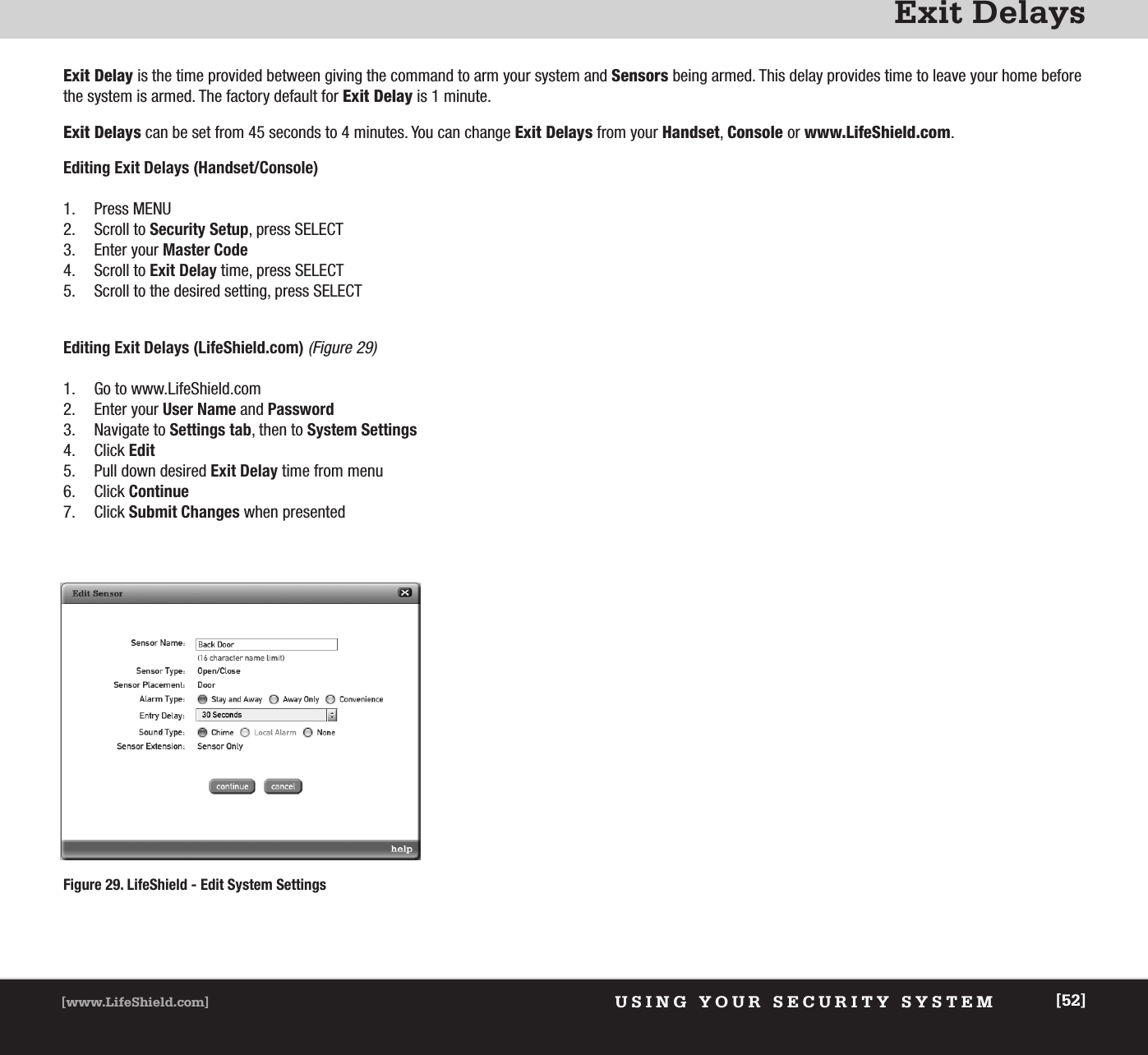 Exit DelaysUSING YOUR SECURITY SYSTEM[www.LifeShield.com] [52]Exit Delay is the time provided between giving the command to arm your system and Sensors being armed. This delay provides time to leave your home beforethe system is armed. The factory default for Exit Delay is 1 minute.  Exit Delays can be set from 45 seconds to 4 minutes. You can change Exit Delays from your Handset, Console or www.LifeShield.com. Editing Exit Delays (Handset/Console)1. Press MENU2. Scroll to Security Setup, press SELECT3. Enter your Master Code4. Scroll to Exit Delay time, press SELECT5. Scroll to the desired setting, press SELECT Editing Exit Delays (LifeShield.com)(Figure 29)1. Go to www.LifeShield.com 2. Enter your User Name and Password3. Navigate to Settings tab, then to System Settings4. Click Edit5. Pull down desired Exit Delay time from menu6. Click Continue7. Click Submit Changes when presentedFigure 29. LifeShield - Edit System Settings