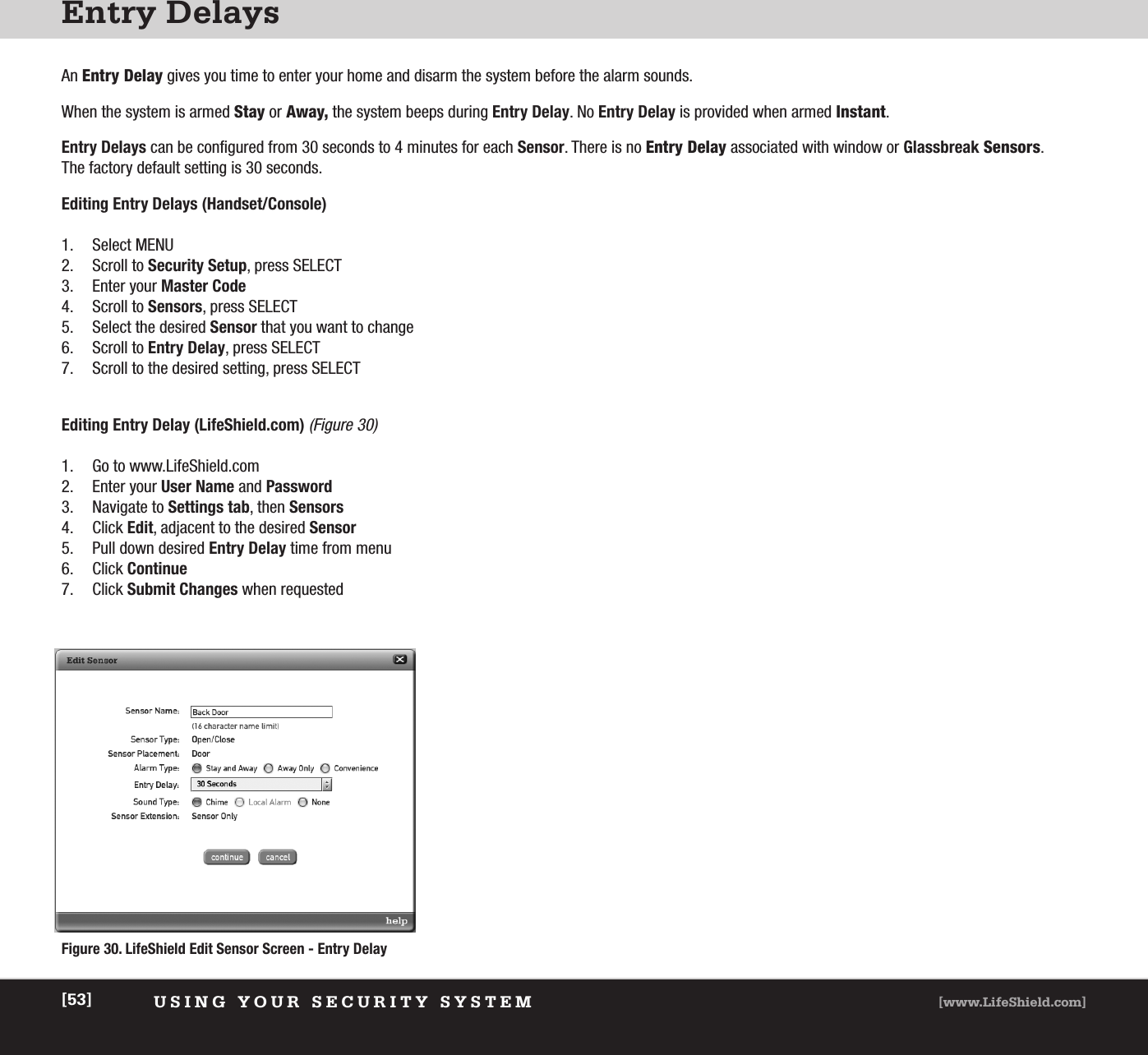 Entry DelaysUSING YOUR SECURITY SYSTEM [www.LifeShield.com][53]An Entry Delay gives you time to enter your home and disarm the system before the alarm sounds. When the system is armed Stay or Away, the system beeps during Entry Delay. No Entry Delay is provided when armed Instant.Entry Delays can be configured from 30 seconds to 4 minutes for each Sensor. There is no Entry Delay associated with window or Glassbreak Sensors. The factory default setting is 30 seconds.Editing Entry Delays (Handset/Console)1. Select MENU2. Scroll to Security Setup, press SELECT3. Enter your Master Code4. Scroll to Sensors, press SELECT5. Select the desired Sensor that you want to change6. Scroll to Entry Delay, press SELECT 7. Scroll to the desired setting, press SELECT Editing Entry Delay (LifeShield.com)(Figure 30)1. Go to www.LifeShield.com 2. Enter your User Name and Password3. Navigate to Settings tab, then Sensors4. Click Edit, adjacent to the desired Sensor5. Pull down desired Entry Delay time from menu6. Click Continue7. Click Submit Changes when requestedFigure 30. LifeShield Edit Sensor Screen - Entry Delay