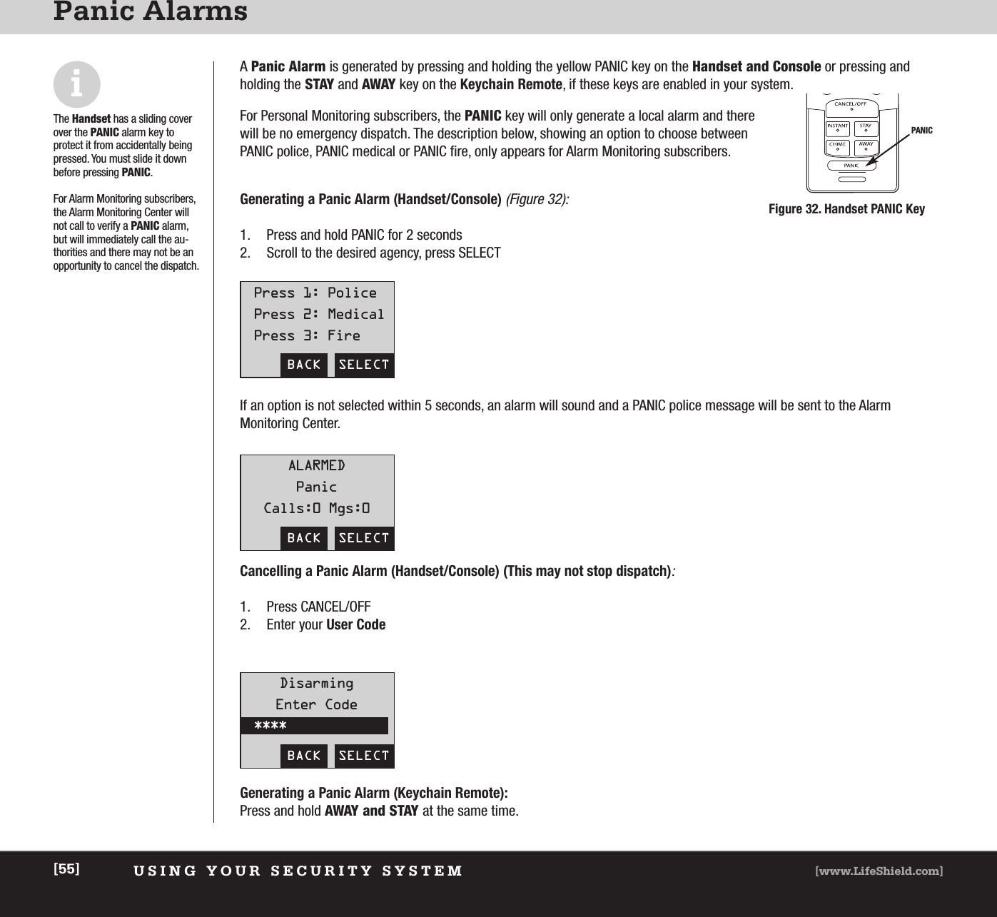 USING YOUR SECURITY SYSTEM [www.LifeShield.com][55]Panic AlarmsiThe Handset has a sliding coverover the PANIC alarm key to protect it from accidentally beingpressed. You must slide it downbefore pressing PANIC.For Alarm Monitoring subscribers,the Alarm Monitoring Center willnot call to verify a PANIC alarm,but will immediately call the au-thorities and there may not be anopportunity to cancel the dispatch. A Panic Alarm is generated by pressing and holding the yellow PANIC key on the Handset and Console or pressing andholding the STAY and AWAY key on the Keychain Remote, if these keys are enabled in your system. For Personal Monitoring subscribers, the PANIC key will only generate a local alarm and therewill be no emergency dispatch. The description below, showing an option to choose betweenPANIC police, PANIC medical or PANIC fire, only appears for Alarm Monitoring subscribers.Generating a Panic Alarm (Handset/Console)(Figure 32):1. Press and hold PANIC for 2 seconds2. Scroll to the desired agency, press SELECTPANICFigure 32. Handset PANIC KeyBACK  SELECTPress 1: PolicePress 2: MedicalPress 3: FireBACK  SELECTALARMEDPanicCalls:0 Mgs:0BACK  SELECTIf an option is not selected within 5 seconds, an alarm will sound and a PANIC police message will be sent to the Alarm Monitoring Center. Cancelling a Panic Alarm (Handset/Console) (This may not stop dispatch):1. Press CANCEL/OFF2. Enter your User CodeGenerating a Panic Alarm (Keychain Remote):Press and hold AWAY and STAY at the same time. DisarmingEnter Code****