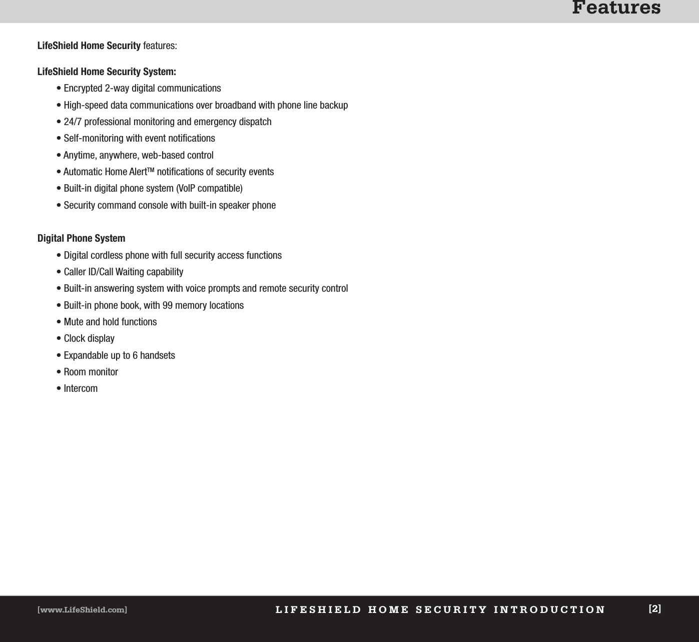 FeaturesLIFESHIELD HOME SECURITY INTRODUCTION[www.LifeShield.com] [2]LifeShield Home Security features: LifeShield Home Security System: • Encrypted 2-way digital communications• High-speed data communications over broadband with phone line backup• 24/7 professional monitoring and emergency dispatch• Self-monitoring with event notifications• Anytime, anywhere, web-based control• Automatic Home AlertTM notifications of security events• Built-in digital phone system (VoIP compatible)• Security command console with built-in speaker phoneDigital Phone System• Digital cordless phone with full security access functions• Caller ID/Call Waiting capability• Built-in answering system with voice prompts and remote security control• Built-in phone book, with 99 memory locations• Mute and hold functions• Clock display• Expandable up to 6 handsets• Room monitor• Intercom