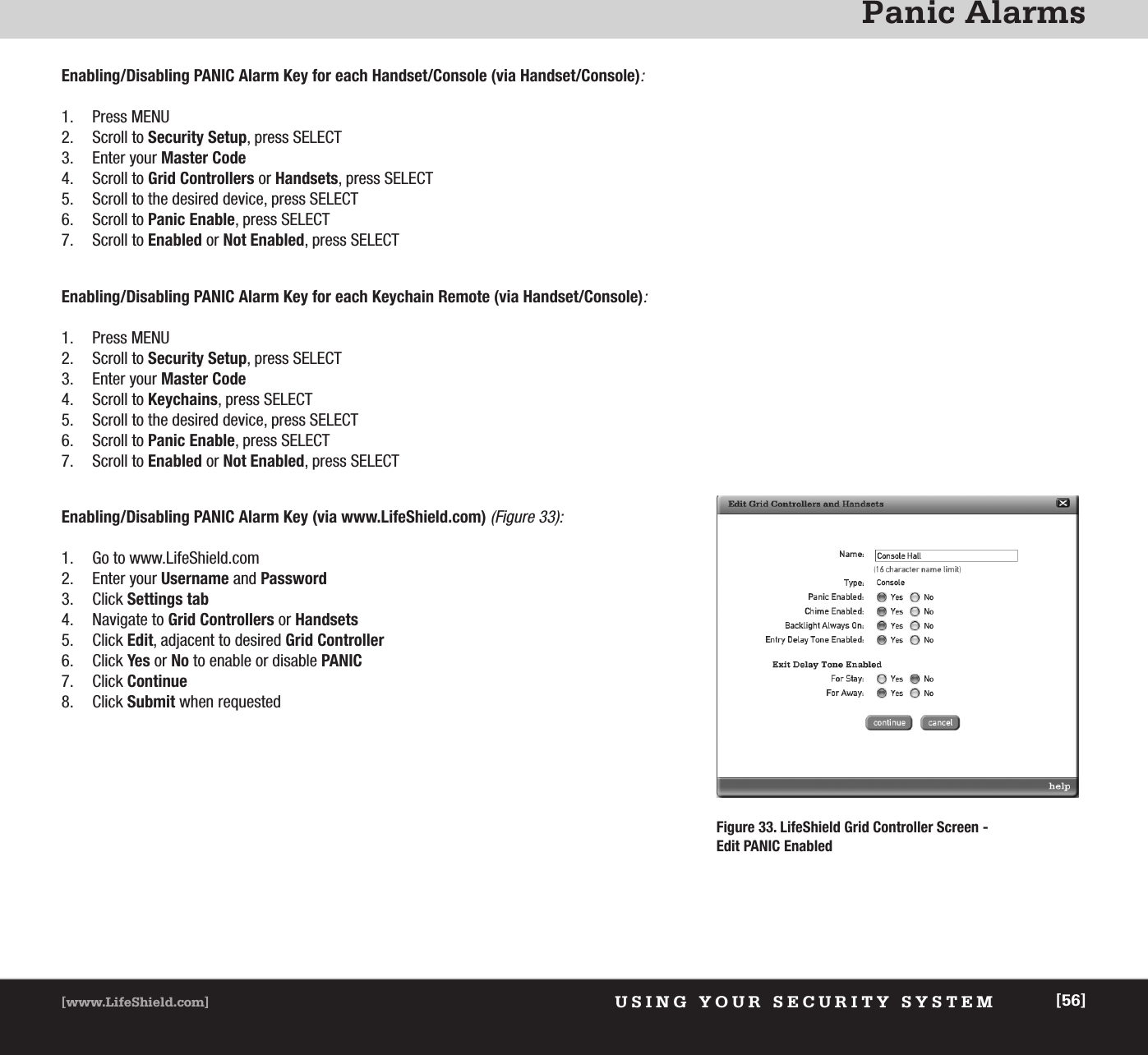 Panic AlarmsUSING YOUR SECURITY SYSTEM[www.LifeShield.com] [56]Enabling/Disabling PANIC Alarm Key for each Handset/Console (via Handset/Console):1. Press MENU2. Scroll to Security Setup, press SELECT3. Enter your Master Code4. Scroll to Grid Controllers or Handsets, press SELECT5. Scroll to the desired device, press SELECT6. Scroll to Panic Enable, press SELECT7. Scroll to Enabled or Not Enabled, press SELECTEnabling/Disabling PANIC Alarm Key for each Keychain Remote (via Handset/Console):1. Press MENU2. Scroll to Security Setup, press SELECT3. Enter your Master Code4. Scroll to Keychains, press SELECT5. Scroll to the desired device, press SELECT6. Scroll to Panic Enable, press SELECT7. Scroll to Enabled or Not Enabled, press SELECTEnabling/Disabling PANIC Alarm Key (via www.LifeShield.com) (Figure 33):1. Go to www.LifeShield.com 2. Enter your Username and Password3. Click Settings tab4. Navigate to Grid Controllers or Handsets5. Click Edit, adjacent to desired Grid Controller6. Click Yes or No to enable or disable PANIC7. Click Continue8. Click Submit when requestedFigure 33. LifeShield Grid Controller Screen -Edit PANIC Enabled