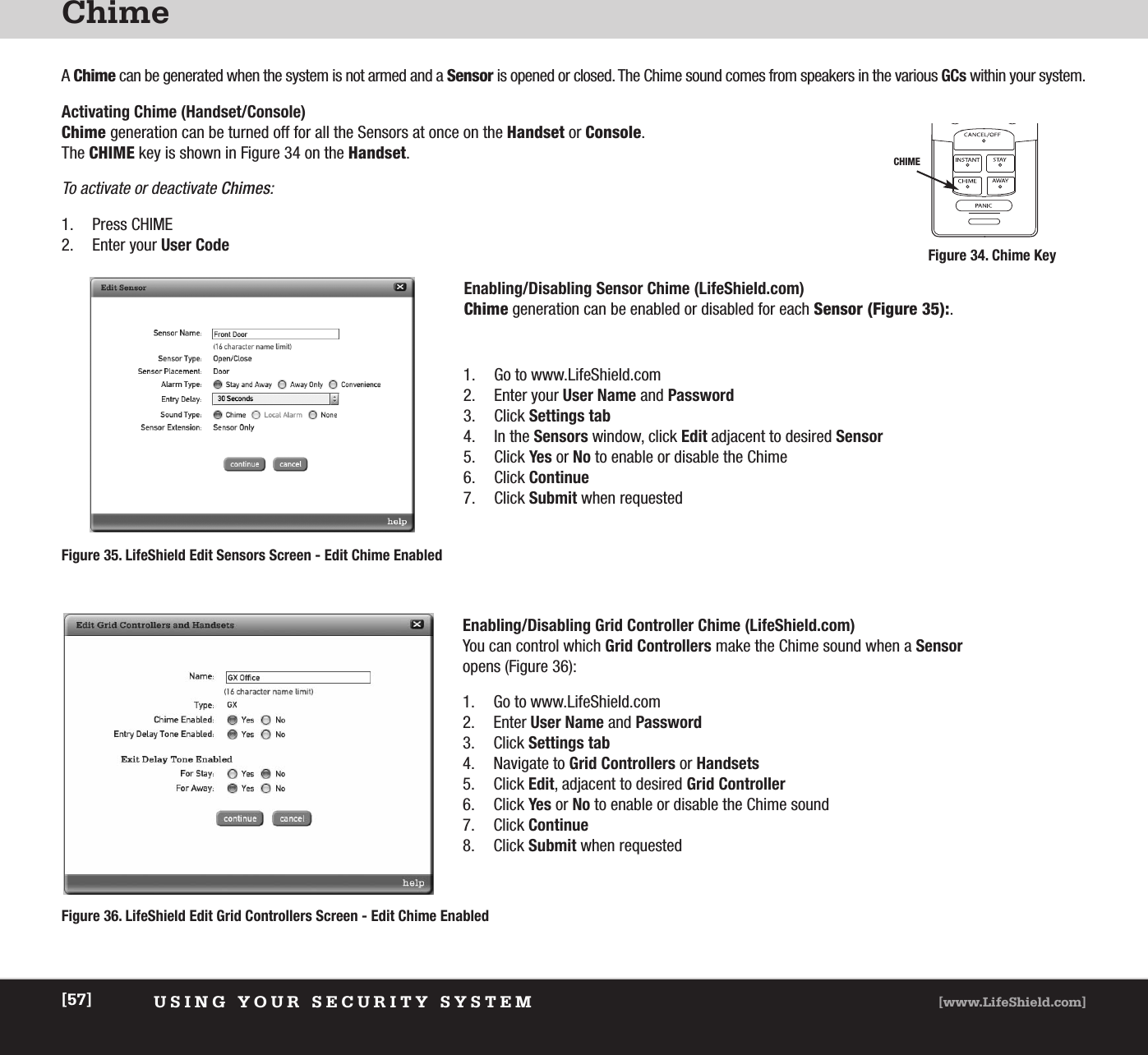 ChimeUSING YOUR SECURITY SYSTEM [www.LifeShield.com][57]A Chime can be generated when the system is not armed and a Sensor is opened or closed. The Chime sound comes from speakers in the various GCs within your system. Activating Chime (Handset/Console) Chime generation can be turned off for all the Sensors at once on the Handset or Console. The CHIME key is shown in Figure 34 on the Handset.To activate or deactivate Chimes:1. Press CHIME2. Enter your User CodeEnabling/Disabling Sensor Chime (LifeShield.com)Chime generation can be enabled or disabled for each Sensor (Figure 35):. 1. Go to www.LifeShield.com 2. Enter your User Name and Password3. Click Settings tab4. In the Sensors window, click Edit adjacent to desired Sensor5. Click Yes or No to enable or disable the Chime6. Click Continue7. Click Submit when requestedEnabling/Disabling Grid Controller Chime (LifeShield.com) You can control which Grid Controllers make the Chime sound when a Sensoropens (Figure 36):1. Go to www.LifeShield.com 2. Enter User Name and Password3. Click Settings tab4. Navigate to Grid Controllers or Handsets5. Click Edit, adjacent to desired Grid Controller6. Click Yes or No to enable or disable the Chime sound7. Click Continue8. Click Submit when requestedFigure 36. LifeShield Edit Grid Controllers Screen - Edit Chime EnabledFigure 35. LifeShield Edit Sensors Screen - Edit Chime EnabledCHIMEFigure 34. Chime Key