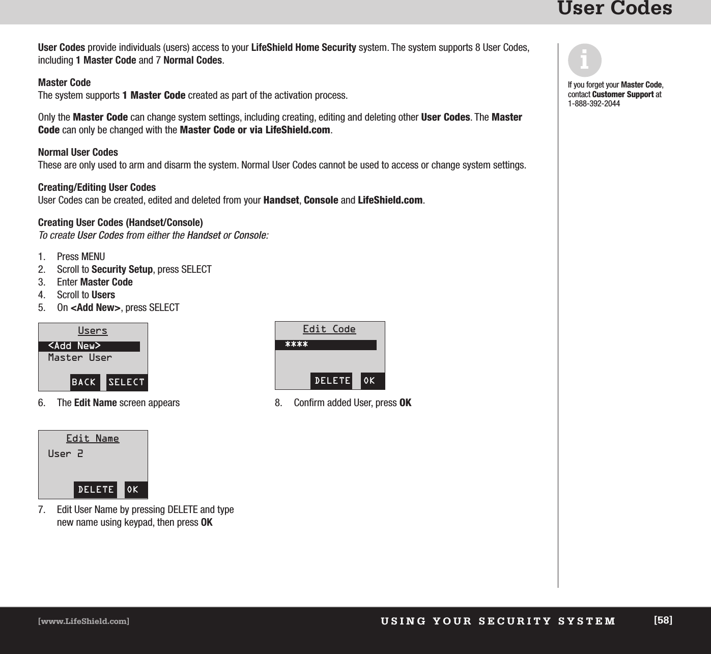 USING YOUR SECURITY SYSTEM[www.LifeShield.com] [58]User CodesUser Codes provide individuals (users) access to your LifeShield Home Security system. The system supports 8 User Codes, including 1 Master Code and 7 Normal Codes.Master CodeThe system supports 1 Master Code created as part of the activation process. Only the Master Code can change system settings, including creating, editing and deleting other User Codes. The MasterCode can only be changed with the Master Code or via LifeShield.com.  Normal User CodesThese are only used to arm and disarm the system. Normal User Codes cannot be used to access or change system settings.Creating/Editing User CodesUser Codes can be created, edited and deleted from your Handset, Console and LifeShield.com.Creating User Codes (Handset/Console)To create User Codes from either the Handset or Console: iIf you forget your Master Code,contact Customer Support at 1-888-392-20441. Press MENU2. Scroll to Security Setup, press SELECT3. Enter Master Code4. Scroll to Users5. On &lt;Add New&gt;, press SELECT6. The Edit Name screen appears7. Edit User Name by pressing DELETE and typenew name using keypad, then press OK8. Confirm added User, press OKBACK  SELECTUsers&lt;Add New&gt;Master UserDELETE  OKEdit Code****DELETE  OKEdit NameUser 2