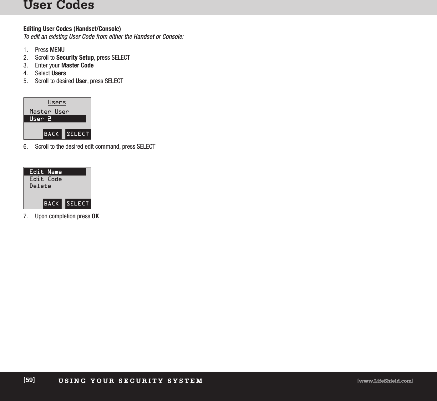 User CodesUSING YOUR SECURITY SYSTEM [www.LifeShield.com][59]Editing User Codes (Handset/Console)To edit an existing User Code from either the Handset or Console:  1. Press MENU2. Scroll to Security Setup, press SELECT3. Enter your Master Code4. Select Users5. Scroll to desired User, press SELECTBACK  SELECTUsersMaster UserUser 2BACK  SELECTEdit NameEdit CodeDelete6. Scroll to the desired edit command, press SELECT 7. Upon completion press OK