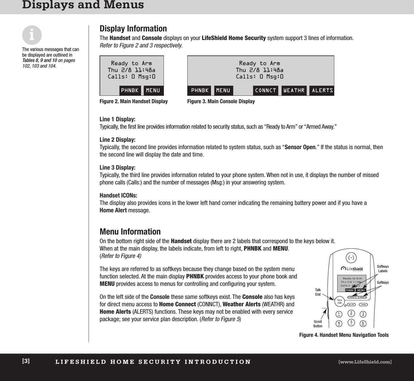 LIFESHIELD HOME SECURITY INTRODUCTION [www.LifeShield.com][3]Displays and MenusDisplay InformationThe Handset and Console displays on your LifeShield Home Security system support 3 lines of information. Refer to Figure 2 and 3 respectively.Menu InformationOn the bottom right side of the Handset display there are 2 labels that correspond to the keys below it. When at the main display, the labels indicate, from left to right, PHNBK and MENU.(Refer to Figure 4)The keys are referred to as softkeys because they change based on the system menufunction selected. At the main display PHNBK provides access to your phone book andMENU provides access to menus for controlling and configuring your system. On the left side of the Console these same softkeys exist. The Console also has keysfor direct menu access to Home Connect (CONNCT), Weather Alerts (WEATHR) andHome Alerts (ALERTS) functions. These keys may not be enabled with every servicepackage; see your service plan description. (Refer to Figure 5)Line 1 Display:Typically, the first line provides information related to security status, such as “Ready to Arm” or “Armed Away.”Line 2 Display:Typically, the second line provides information related to system status, such as “Sensor Open.” If the status is normal, thenthe second line will display the date and time.Line 3 Display:Typically, the third line provides information related to your phone system. When not in use, it displays the number of missedphone calls (Calls:) and the number of messages (Msg:) in your answering system.Handset ICONs:The display also provides icons in the lower left hand corner indicating the remaining battery power and if you have a Home Alert message. Ready to ArmThu 2/8 11:48aCalls: 0 Msg:0PHNBK  MENUReady to ArmThu 2/8 11:48aCalls: 0 Msg:0PHNBK  MENU CONNCT  WEATHR  ALERTSTalkEndSoftkeysLabelsSoftkeysScrollButtonFigure 4. Handset Menu Navigation ToolsiThe various messages that canbe displayed are outlined in Tables 8, 9 and 10 on pages102, 103 and 104.Figure 3. Main Console DisplayFigure 2. Main Handset Display