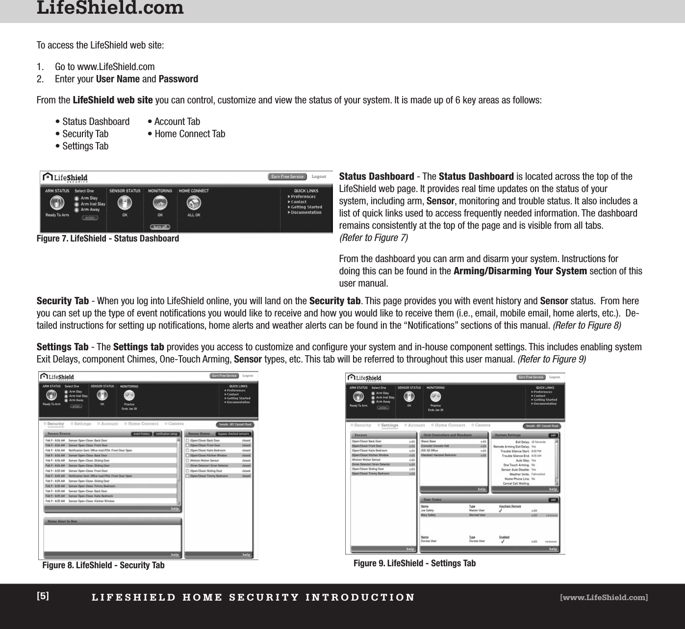 LifeShield.comLIFESHIELD HOME SECURITY INTRODUCTION [www.LifeShield.com][5]To access the LifeShield web site: 1. Go to www.LifeShield.com 2. Enter your User Name and PasswordFrom the LifeShield web site you can control, customize and view the status of your system. It is made up of 6 key areas as follows:• Status Dashboard • Account Tab• Security Tab • Home Connect Tab• Settings TabSecurity Tab - When you log into LifeShield online, you will land on the Security tab. This page provides you with event history and Sensor status.  From hereyou can set up the type of event notifications you would like to receive and how you would like to receive them (i.e., email, mobile email, home alerts, etc.).  De-tailed instructions for setting up notifications, home alerts and weather alerts can be found in the “Notifications” sections of this manual. (Refer to Figure 8)Settings Tab - The Settings tab provides you access to customize and configure your system and in-house component settings. This includes enabling system Exit Delays, component Chimes, One-Touch Arming, Sensor types, etc. This tab will be referred to throughout this user manual. (Refer to Figure 9)Status Dashboard - The Status Dashboard is located across the top of the LifeShield web page. It provides real time updates on the status of your system, including arm, Sensor, monitoring and trouble status. It also includes alist of quick links used to access frequently needed information. The dashboardremains consistently at the top of the page and is visible from all tabs. (Refer to Figure 7)From the dashboard you can arm and disarm your system. Instructions for doing this can be found in the Arming/Disarming Your System section of thisuser manual.  Figure 9. LifeShield - Settings TabFigure 8. LifeShield - Security Tab Figure 7. LifeShield - Status Dashboard