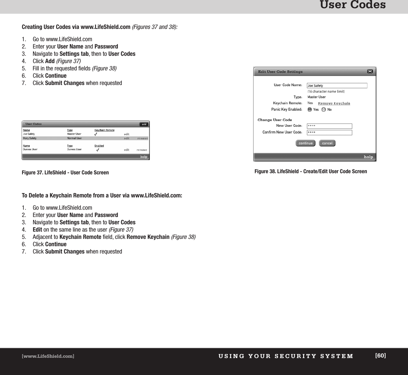 User CodesUSING YOUR SECURITY SYSTEM[www.LifeShield.com] [60]1. Go to www.LifeShield.com 2. Enter your User Name and Password3. Navigate to Settings tab, then to User Codes4. Click Add(Figure 37)5. Fill in the requested fields (Figure 38)6. Click Continue7. Click Submit Changes when requestedCreating User Codes via www.LifeShield.com (Figures 37 and 38):Figure 38. LifeShield - Create/Edit User Code Screen Figure 37. LifeShield - User Code Screen1. Go to www.LifeShield.com2. Enter your User Name and Password3. Navigate to Settings tab, then to User Codes4. Edit on the same line as the user (Figure 37)5. Adjacent to Keychain Remote field, click Remove Keychain(Figure 38)6. Click Continue7. Click Submit Changes when requestedTo Delete a Keychain Remote from a User via www.LifeShield.com: