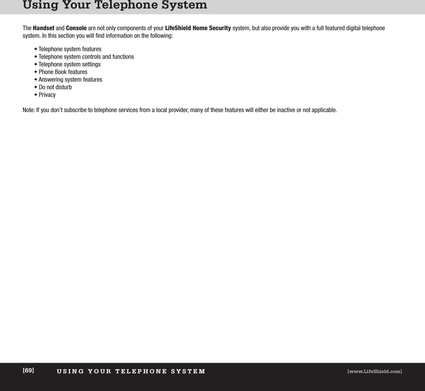 Using Your Telephone SystemUSING YOUR TELEPHONE SYSTEM [www.LifeShield.com][69]The Handset and Console are not only components of your LifeShield Home Security system, but also provide you with a full featured digital telephone system. In this section you will find information on the following:• Telephone system features• Telephone system controls and functions• Telephone system settings• Phone Book features• Answering system features• Do not disturb• PrivacyNote: If you don&apos;t subscribe to telephone services from a local provider, many of these features will either be inactive or not applicable.