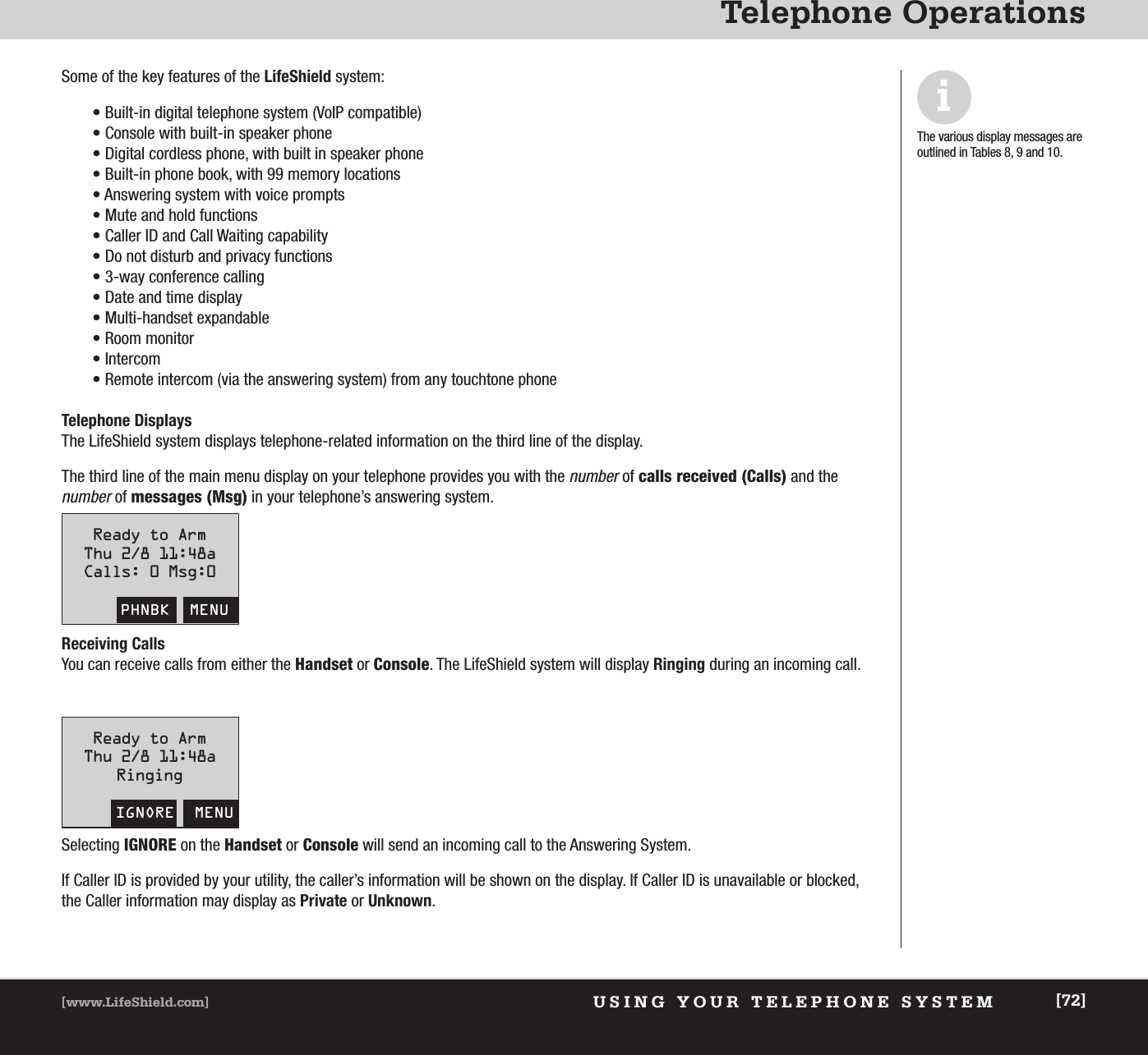 USING YOUR TELEPHONE SYSTEM[www.LifeShield.com] [72]Telephone OperationsSome of the key features of the LifeShield system:• Built-in digital telephone system (VoIP compatible)• Console with built-in speaker phone• Digital cordless phone, with built in speaker phone• Built-in phone book, with 99 memory locations• Answering system with voice prompts• Mute and hold functions• Caller ID and Call Waiting capability• Do not disturb and privacy functions• 3-way conference calling• Date and time display • Multi-handset expandable• Room monitor• Intercom• Remote intercom (via the answering system) from any touchtone phoneTelephone DisplaysThe LifeShield system displays telephone-related information on the third line of the display. The third line of the main menu display on your telephone provides you with the numberof calls received (Calls) and the numberof messages (Msg) in your telephone’s answering system. iThe various display messages areoutlined in Tables 8, 9 and 10.Receiving Calls You can receive calls from either the Handset or Console. The LifeShield system will display Ringing during an incoming call.Selecting IGNORE on the Handset or Console will send an incoming call to the Answering System.If Caller ID is provided by your utility, the caller’s information will be shown on the display. If Caller ID is unavailable or blocked,the Caller information may display as Private or Unknown.Ready to ArmThu 2/8 11:48aCalls: 0 Msg:0PHNBK  MENUReady to ArmThu 2/8 11:48aRingingIGNORE  MENU