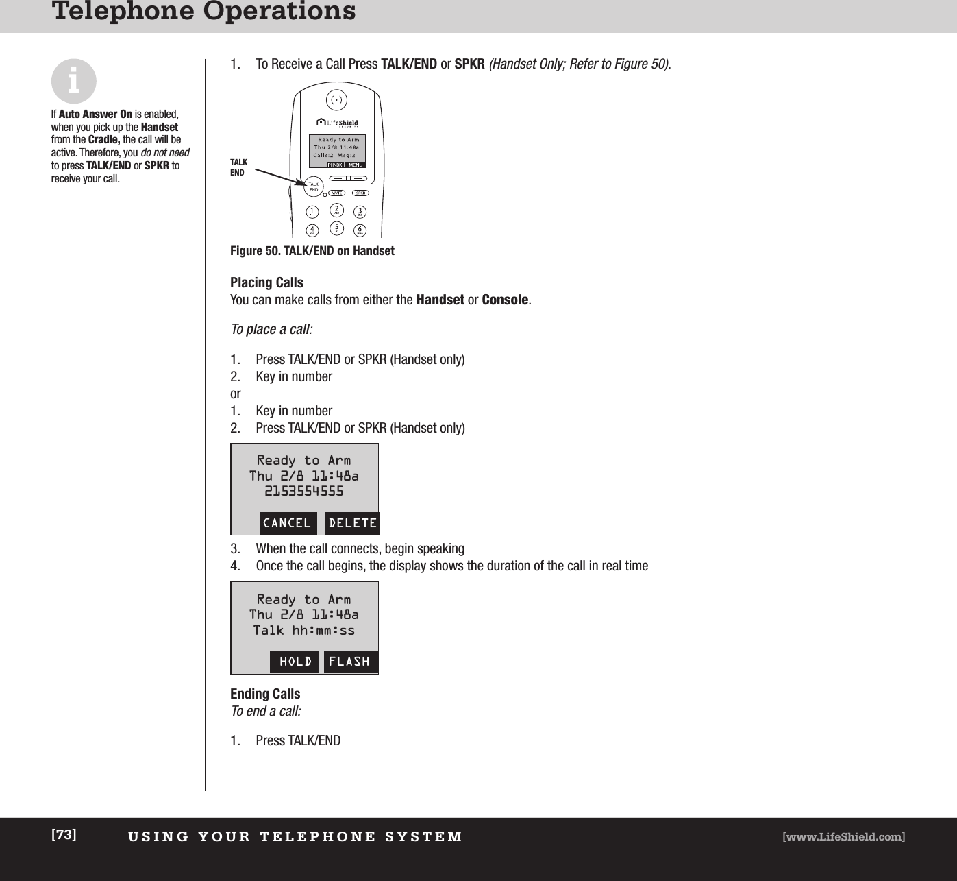 USING YOUR TELEPHONE SYSTEM [www.LifeShield.com][73]Telephone Operations1. To Receive a Call Press TALK/END or SPKR(Handset Only; Refer to Figure 50).  TALKENDFigure 50. TALK/END on HandsetiIf Auto Answer On is enabled,when you pick up the Handsetfrom the Cradle, the call will beactive. Therefore, you do not needto press TALK/END or SPKR to receive your call.Placing CallsYou can make calls from either the Handset or Console. To place a call:1. Press TALK/END or SPKR (Handset only) 2. Key in number or1. Key in number2. Press TALK/END or SPKR (Handset only)Ready to ArmThu 2/8 11:48a2153554555CANCEL  DELETEReady to ArmThu 2/8 11:48aTalk hh:mm:ssHOLD  FLASH3. When the call connects, begin speaking4. Once the call begins, the display shows the duration of the call in real timeEnding CallsTo end a call:1. Press TALK/END