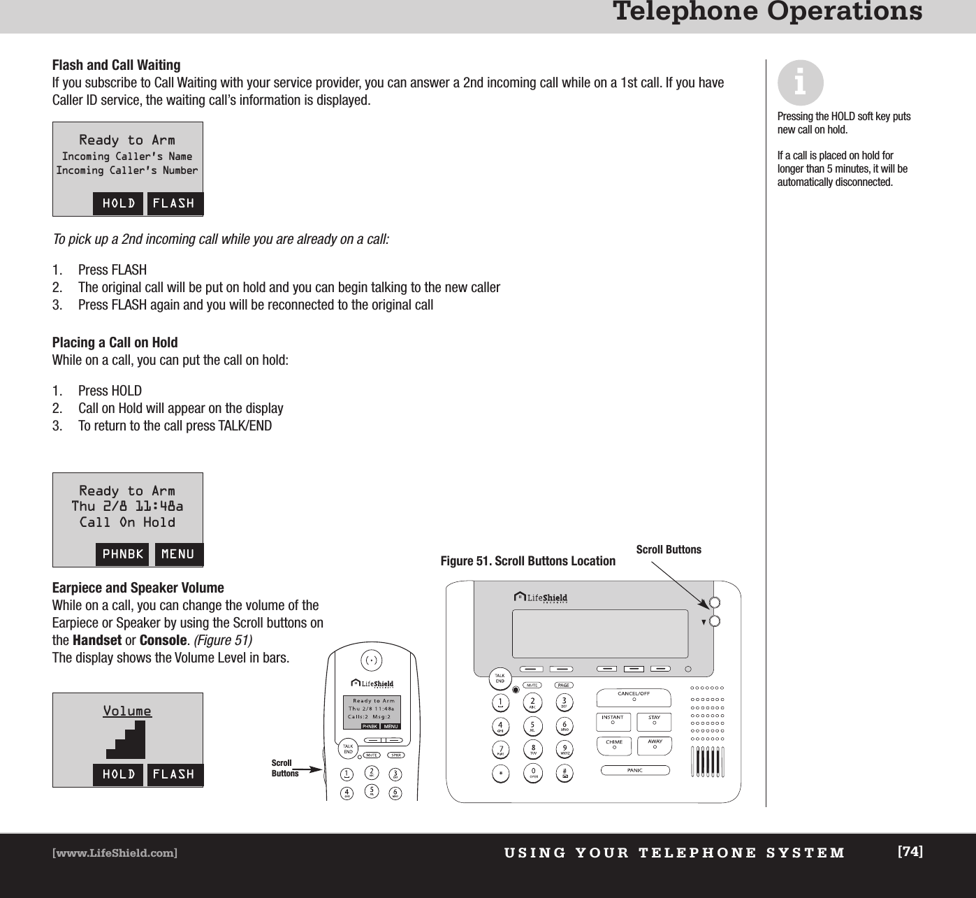 USING YOUR TELEPHONE SYSTEM[www.LifeShield.com] [74]Telephone OperationsScrollButtonsFigure 51. Scroll Buttons LocationReady to ArmThu 2/8 11:48aCall On HoldPHNBK  MENUReady to ArmIncoming Caller’s NameIncoming Caller’s NumberHOLD  FLASHVolumeHOLD  FLASHFlash and Call WaitingIf you subscribe to Call Waiting with your service provider, you can answer a 2nd incoming call while on a 1st call. If you haveCaller ID service, the waiting call’s information is displayed. To pick up a 2nd incoming call while you are already on a call:1. Press FLASH2. The original call will be put on hold and you can begin talking to the new caller3. Press FLASH again and you will be reconnected to the original call iPressing the HOLD soft key putsnew call on hold.If a call is placed on hold forlonger than 5 minutes, it will beautomatically disconnected.Placing a Call on HoldWhile on a call, you can put the call on hold: 1. Press HOLD2. Call on Hold will appear on the display3. To return to the call press TALK/ENDEarpiece and Speaker VolumeWhile on a call, you can change the volume of theEarpiece or Speaker by using the Scroll buttons onthe Handset or Console. (Figure 51)The display shows the Volume Level in bars.Scroll Buttons