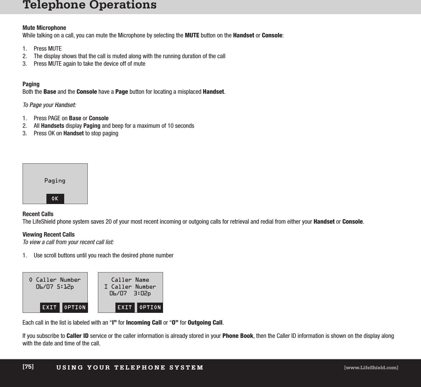 Telephone OperationsUSING YOUR TELEPHONE SYSTEM [www.LifeShield.com][75]Mute MicrophoneWhile talking on a call, you can mute the Microphone by selecting the MUTE button on the Handset or Console: 1. Press MUTE 2. The display shows that the call is muted along with the running duration of the call 3. Press MUTE again to take the device off of mutePagingBoth the Base and the Console have a Page button for locating a misplaced Handset.To Page your Handset:1. Press PAGE on Base or Console2. All Handsets display Paging and beep for a maximum of 10 seconds3. Press OK on Handset to stop pagingPagingOKRecent CallsThe LifeShield phone system saves 20 of your most recent incoming or outgoing calls for retrieval and redial from either your Handset or Console. Viewing Recent CallsTo view a call from your recent call list: 1. Use scroll buttons until you reach the desired phone numberO Caller Number06/07 5:12pEXIT  OPTIONCaller NameI Caller Number06/07  3:02pEXIT  OPTIONEach call in the list is labeled with an “I” for Incoming Call or “O” for Outgoing Call. If you subscribe to Caller ID service or the caller information is already stored in your Phone Book, then the Caller ID information is shown on the display alongwith the date and time of the call. 