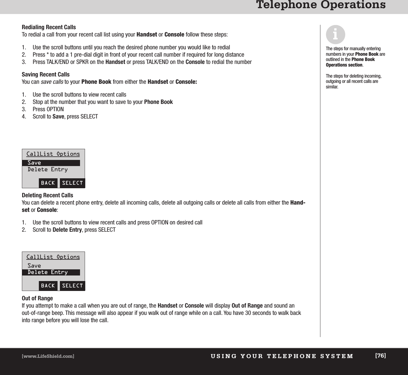 USING YOUR TELEPHONE SYSTEM[www.LifeShield.com] [76]Telephone OperationsBACK  SELECTRedialing Recent CallsTo redial a call from your recent call list using your Handset or Console follow these steps: 1. Use the scroll buttons until you reach the desired phone number you would like to redial2. Press * to add a 1 pre-dial digit in front of your recent call number if required for long distance3. Press TALK/END or SPKR on the Handset or press TALK/END on the Console to redial the numberSaving Recent Calls You can save callsto your Phone Book from either the Handset or Console:1. Use the scroll buttons to view recent calls2. Stop at the number that you want to save to your Phone Book3. Press OPTION 4. Scroll to Save, press SELECTiThe steps for manually enteringnumbers in your Phone Book areoutlined in the Phone Book Operations section.The steps for deleting incoming,outgoing or all recent calls aresimilar. CallList OptionsSaveDelete EntryBACK  SELECTCallList OptionsSaveDelete EntryDeleting Recent Calls You can delete a recent phone entry, delete all incoming calls, delete all outgoing calls or delete all calls from either the Hand-set or Console: 1. Use the scroll buttons to view recent calls and press OPTION on desired call2. Scroll to Delete Entry, press SELECTOut of RangeIf you attempt to make a call when you are out of range, the Handset or Console will display Out of Range and sound an out-of-range beep. This message will also appear if you walk out of range while on a call. You have 30 seconds to walk backinto range before you will lose the call.