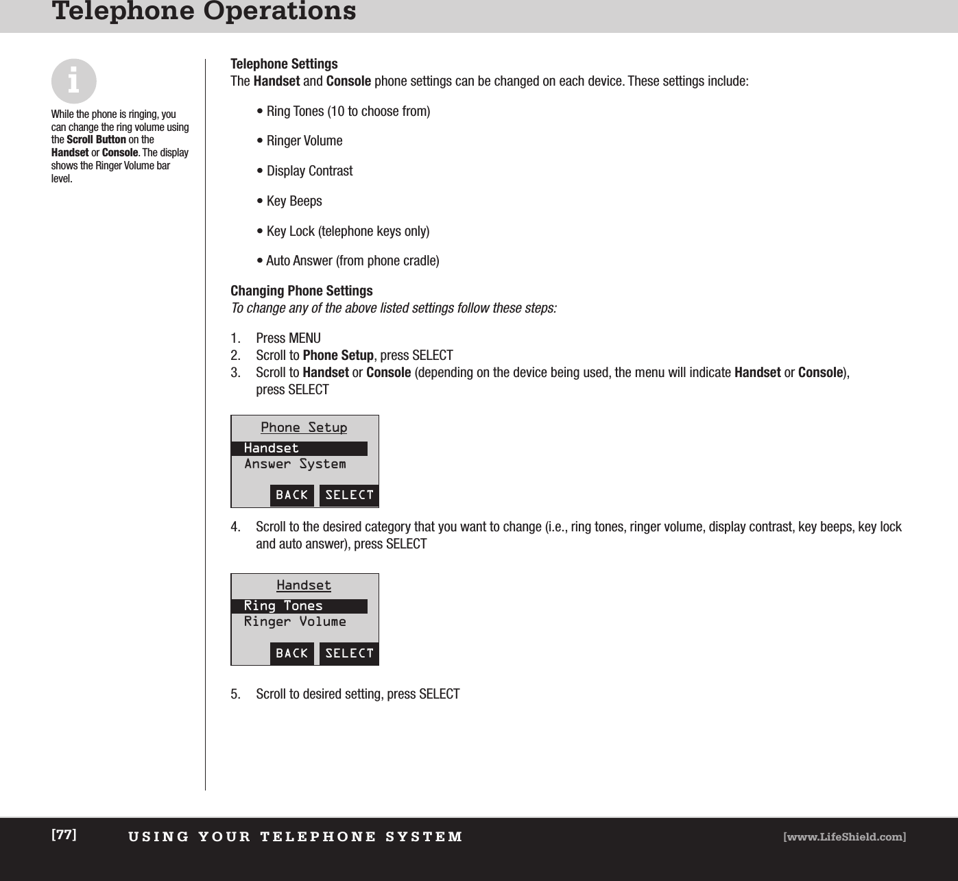 USING YOUR TELEPHONE SYSTEM [www.LifeShield.com][77]Telephone OperationsiWhile the phone is ringing, youcan change the ring volume usingthe Scroll Button on the Handset or Console. The displayshows the Ringer Volume barlevel.Telephone Settings The Handset and Console phone settings can be changed on each device. These settings include:• Ring Tones (10 to choose from)• Ringer Volume• Display Contrast• Key Beeps• Key Lock (telephone keys only)• Auto Answer (from phone cradle) Changing Phone SettingsTo change any of the above listed settings follow these steps: 1. Press MENU2. Scroll to Phone Setup, press SELECT 3. Scroll to Handset or Console (depending on the device being used, the menu will indicate Handset or Console), press SELECT4. Scroll to the desired category that you want to change (i.e., ring tones, ringer volume, display contrast, key beeps, key lockand auto answer), press SELECT 5. Scroll to desired setting, press SELECT  BACK  SELECTPhone SetupHandsetAnswer SystemBACK  SELECTHandsetRing TonesRinger Volume