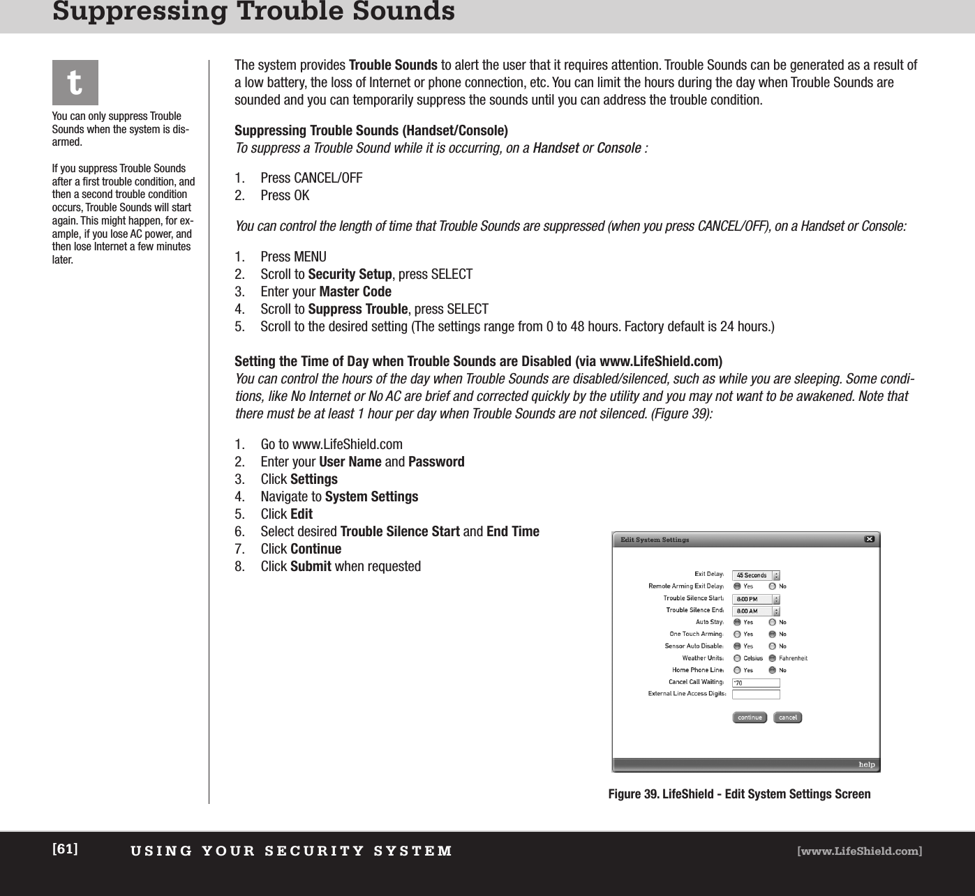 USING YOUR SECURITY SYSTEM [www.LifeShield.com][61]Suppressing Trouble SoundstYou can only suppress TroubleSounds when the system is dis-armed.If you suppress Trouble Soundsafter a first trouble condition, andthen a second trouble conditionoccurs, Trouble Sounds will startagain. This might happen, for ex-ample, if you lose AC power, andthen lose Internet a few minuteslater.The system provides Trouble Sounds to alert the user that it requires attention. Trouble Sounds can be generated as a result ofa low battery, the loss of Internet or phone connection, etc. You can limit the hours during the day when Trouble Sounds aresounded and you can temporarily suppress the sounds until you can address the trouble condition. Suppressing Trouble Sounds (Handset/Console) To suppress a Trouble Sound while it is occurring, on a Handset or Console : 1. Press CANCEL/OFF 2. Press OKYou can control the length of time that Trouble Sounds are suppressed (when you press CANCEL/OFF), on a Handset or Console:1. Press MENU2. Scroll to Security Setup, press SELECT 3. Enter your Master Code4. Scroll to Suppress Trouble, press SELECT5. Scroll to the desired setting (The settings range from 0 to 48 hours. Factory default is 24 hours.) Setting the Time of Day when Trouble Sounds are Disabled (via www.LifeShield.com) You can control the hours of the day when Trouble Sounds are disabled/silenced, such as while you are sleeping. Some condi-tions, like No Internet or No AC are brief and corrected quickly by the utility and you may not want to be awakened. Note thatthere must be at least 1 hour per day when Trouble Sounds are not silenced. (Figure 39):1. Go to www.LifeShield.com 2. Enter your User Name and Password3. Click Settings4. Navigate to System Settings5. Click Edit6. Select desired Trouble Silence Start and End Time7. Click Continue8. Click Submit when requestedFigure 39. LifeShield - Edit System Settings Screen