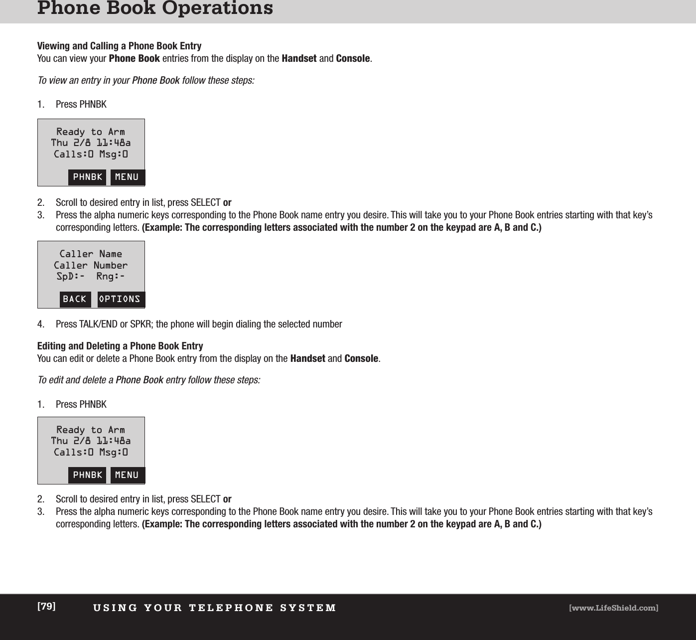 Phone Book OperationsUSING YOUR TELEPHONE SYSTEM [www.LifeShield.com][79]Viewing and Calling a Phone Book EntryYou can view your Phone Book entries from the display on the Handset and Console. To view an entry in your Phone Book follow these steps:1. Press PHNBK1. Press PHNBK2. Scroll to desired entry in list, press SELECT or3. Press the alpha numeric keys corresponding to the Phone Book name entry you desire. This will take you to your Phone Book entries starting with that key’scorresponding letters. (Example: The corresponding letters associated with the number 2 on the keypad are A, B and C.)2. Scroll to desired entry in list, press SELECT or3. Press the alpha numeric keys corresponding to the Phone Book name entry you desire. This will take you to your Phone Book entries starting with that key’scorresponding letters. (Example: The corresponding letters associated with the number 2 on the keypad are A, B and C.)Ready to ArmThu 2/8 11:48aCalls:0 Msg:0PHNBK  MENUReady to ArmThu 2/8 11:48aCalls:0 Msg:0PHNBK  MENUCaller NameCaller NumberSpD:-  Rng:-BACK  OPTIONS4. Press TALK/END or SPKR; the phone will begin dialing the selected numberEditing and Deleting a Phone Book EntryYou can edit or delete a Phone Book entry from the display on the Handset and Console. To edit and delete a Phone Book entry follow these steps: