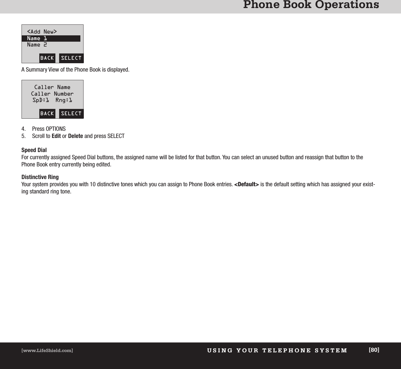 Phone Book OperationsUSING YOUR TELEPHONE SYSTEM[www.LifeShield.com] [80]A Summary View of the Phone Book is displayed.4. Press OPTIONS5. Scroll to Edit or Delete and press SELECTBACK  SELECT&lt;Add New&gt;Name 1Name 2BACK  SELECTCaller NameCaller NumberSpD:1  Rng:1Speed DialFor currently assigned Speed Dial buttons, the assigned name will be listed for that button. You can select an unused button and reassign that button to the Phone Book entry currently being edited.Distinctive RingYour system provides you with 10 distinctive tones which you can assign to Phone Book entries. &lt;Default&gt; is the default setting which has assigned your exist-ing standard ring tone.