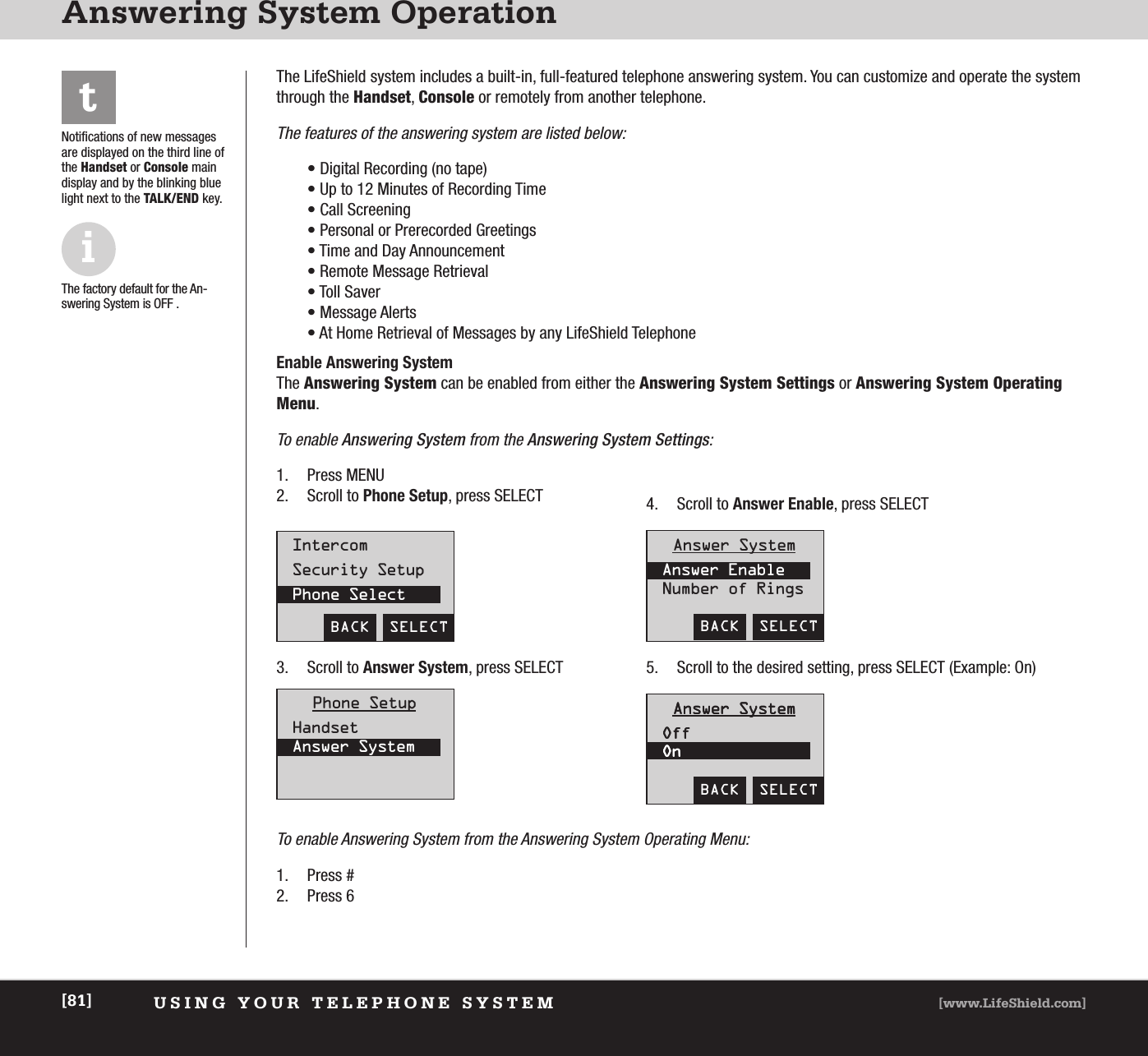 USING YOUR TELEPHONE SYSTEM [www.LifeShield.com][81]Answering System OperationiThe factory default for the An-swering System is OFF .tNotifications of new messagesare displayed on the third line ofthe Handset or Console maindisplay and by the blinking bluelight next to the TALK/END key. The LifeShield system includes a built-in, full-featured telephone answering system. You can customize and operate the systemthrough the Handset, Console or remotely from another telephone. The features of the answering system are listed below:• Digital Recording (no tape)• Up to 12 Minutes of Recording Time• Call Screening• Personal or Prerecorded Greetings• Time and Day Announcement• Remote Message Retrieval• Toll Saver• Message Alerts• At Home Retrieval of Messages by any LifeShield TelephoneEnable Answering System The Answering System can be enabled from either the Answering System Settings or Answering System OperatingMenu. To enable Answering System from the Answering System Settings:1. Press MENU2. Scroll to Phone Setup, press SELECTBACK  SELECTIntercomSecurity SetupPhone SelectBACK  SELECTAnswer SystemAnswer EnableNumber of RingsBACK  SELECTAnswer SystemOffOnAnswer SystemOffOnPhone SetupHandsetAnswer System3. Scroll to Answer System, press SELECT4. Scroll to Answer Enable, press SELECT 5. Scroll to the desired setting, press SELECT (Example: On)To enable Answering System from the Answering System Operating Menu:1. Press #2. Press 6 