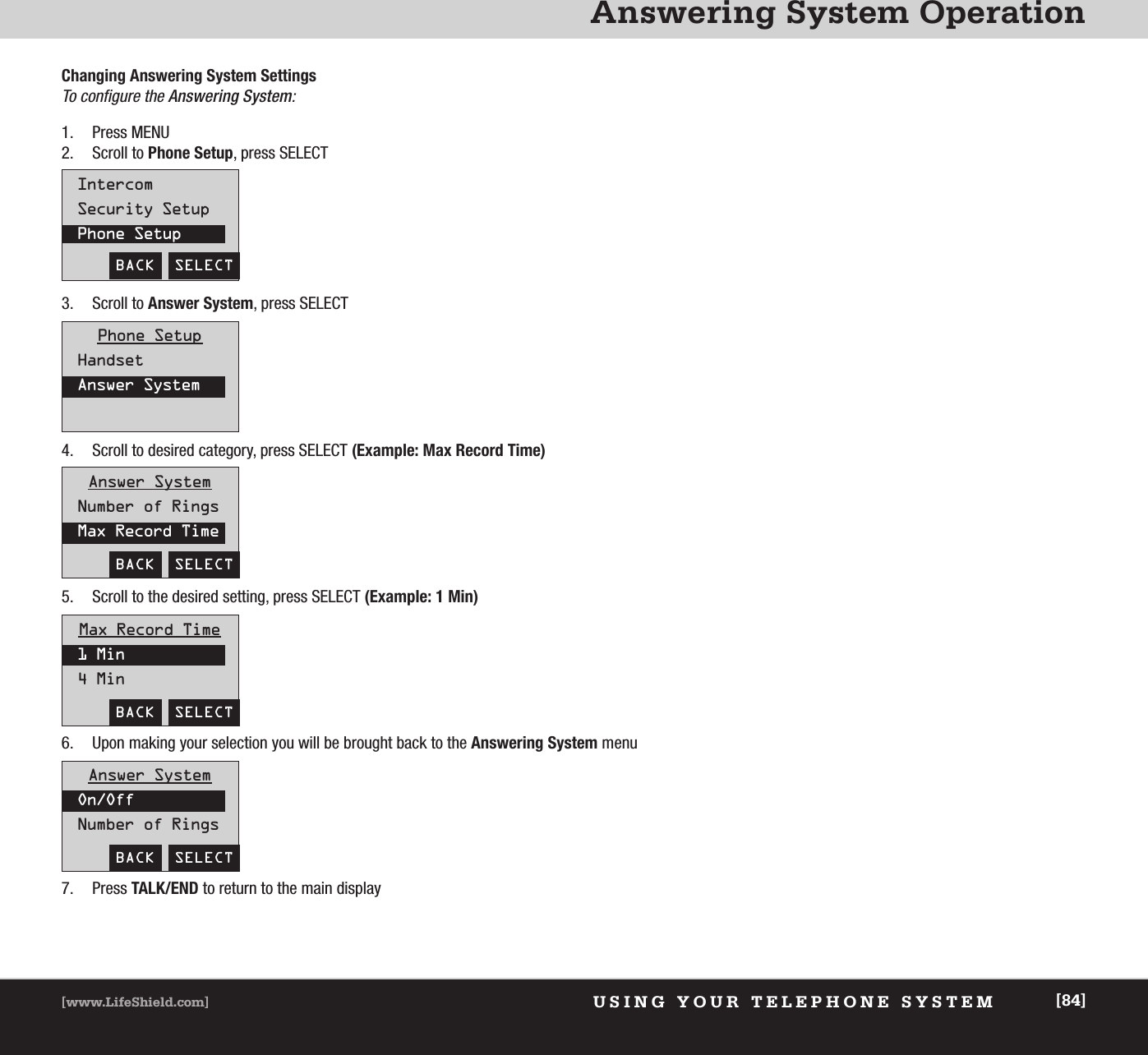 Answering System OperationUSING YOUR TELEPHONE SYSTEM[www.LifeShield.com] [84]Changing Answering System Settings  To configure the Answering System:1. Press MENU2. Scroll to Phone Setup, press SELECT3. Scroll to Answer System, press SELECT4. Scroll to desired category, press SELECT (Example: Max Record Time)5. Scroll to the desired setting, press SELECT (Example: 1 Min)6. Upon making your selection you will be brought back to the Answering System menu7. Press TALK/END to return to the main display BACK  SELECTIntercomSecurity SetupPhone SetupPhone SetupHandsetAnswer SystemAnswer SystemNumber of RingsMax Record TimeBACK  SELECTMax Record Time1 Min4 MinBACK  SELECTAnswer SystemOn/OffNumber of RingsBACK  SELECT