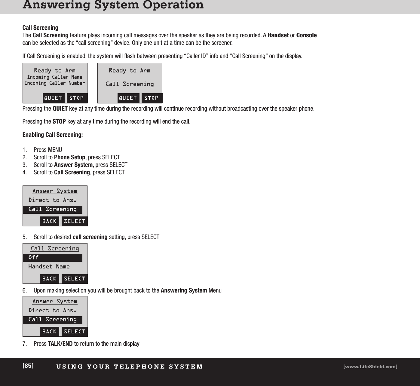 Answering System OperationUSING YOUR TELEPHONE SYSTEM [www.LifeShield.com][85]Call ScreeningThe Call Screening feature plays incoming call messages over the speaker as they are being recorded. A Handset or Consolecan be selected as the “call screening” device. Only one unit at a time can be the screener. If Call Screening is enabled, the system will flash between presenting “Caller ID” info and “Call Screening” on the display.Pressing the QUIET key at any time during the recording will continue recording without broadcasting over the speaker phone.Pressing the STOP key at any time during the recording will end the call.Enabling Call Screening:1. Press MENU2. Scroll to Phone Setup, press SELECT 3. Scroll to Answer System, press SELECT 4. Scroll to Call Screening, press SELECT QUIET  STOPReady to ArmIncoming Caller NameIncoming Caller NumberQUIET  STOPReady to ArmCall ScreeningAnswer SystemDirect to AnswCall ScreeningBACK  SELECTAnswer SystemDirect to AnswCall ScreeningBACK  SELECTCall ScreeningOffHandset NameBACK  SELECT5. Scroll to desired call screening setting, press SELECT6. Upon making selection you will be brought back to the Answering System Menu7. Press TALK/END to return to the main display 