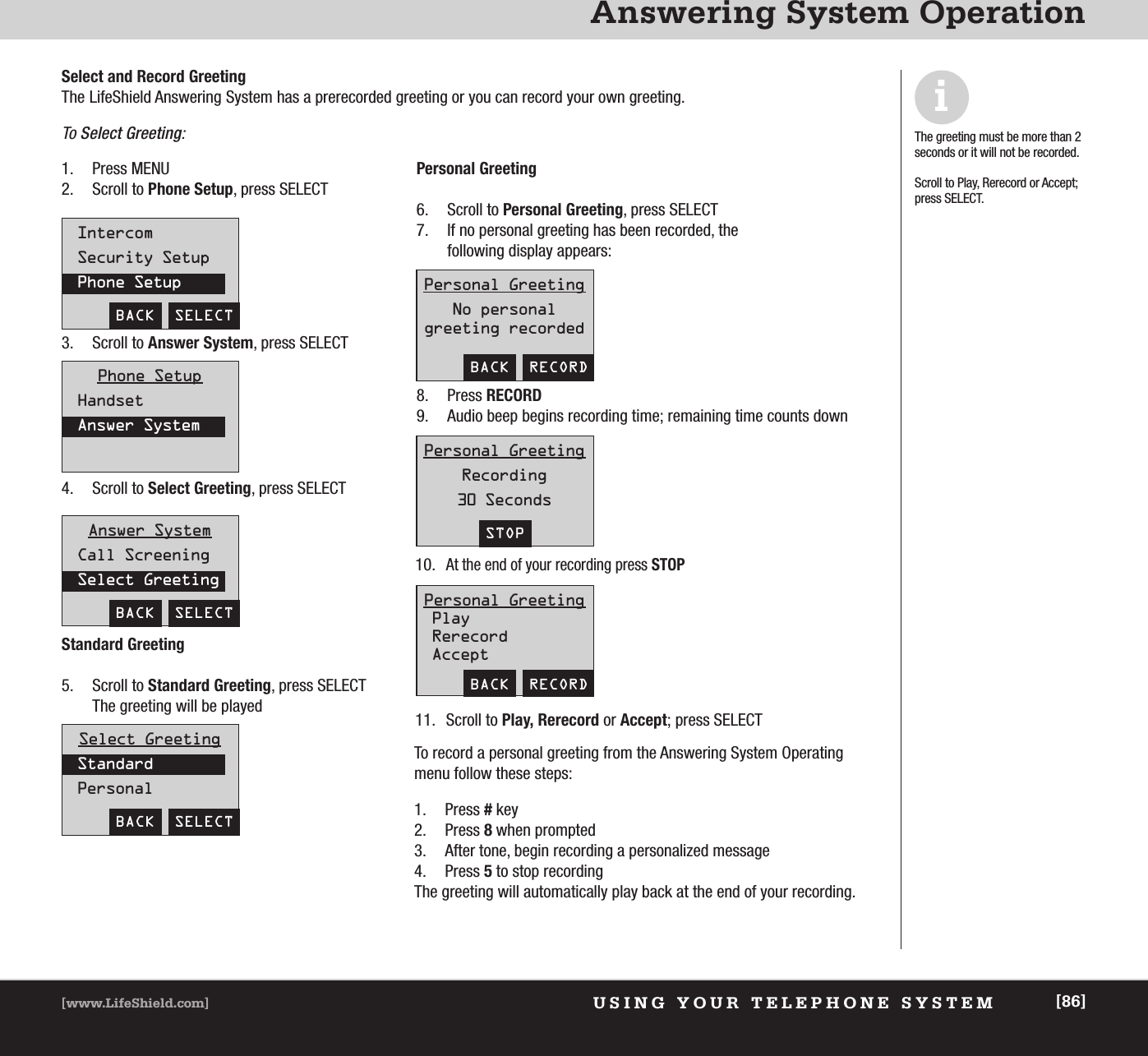 USING YOUR TELEPHONE SYSTEM[www.LifeShield.com] [86]Answering System OperationIntercomSecurity SetupPhone SetupBACK  SELECTAnswer SystemCall ScreeningSelect GreetingBACK  SELECTSelect GreetingStandardPersonalBACK  SELECTPersonal GreetingNo personal greeting recordedBACK  RECORDPersonal GreetingRecording30 SecondsSTOPPersonal GreetingPlayRerecordAcceptBACK  RECORDPhone SetupHandsetAnswer SystemSelect and Record GreetingThe LifeShield Answering System has a prerecorded greeting or you can record your own greeting. To Select Greeting:1. Press MENU2. Scroll to Phone Setup, press SELECT3. Scroll to Answer System, press SELECT4. Scroll to Select Greeting, press SELECT Standard Greeting5. Scroll to Standard Greeting, press SELECT The greeting will be played Personal Greeting6. Scroll to Personal Greeting, press SELECT 7. If no personal greeting has been recorded, the following display appears: 8. Press RECORD9. Audio beep begins recording time; remaining time counts down10.At the end of your recording press STOP11. Scroll to Play, Rerecord or Accept; press SELECTTo record a personal greeting from the Answering System Operatingmenu follow these steps: 1. Press #key2. Press 8 when prompted3. After tone, begin recording a personalized message4. Press 5to stop recording The greeting will automatically play back at the end of your recording.iThe greeting must be more than 2seconds or it will not be recorded.Scroll to Play, Rerecord or Accept;press SELECT.