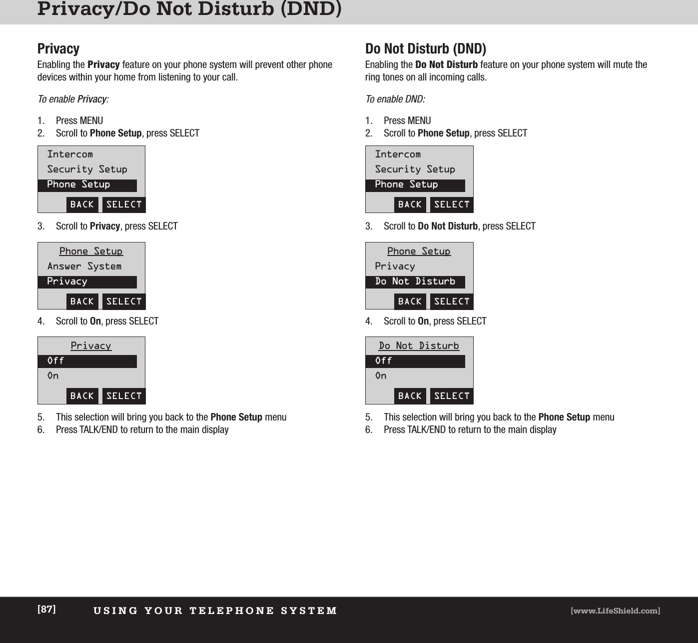 Privacy/Do Not Disturb (DND) USING YOUR TELEPHONE SYSTEM [www.LifeShield.com][87]PrivacyEnabling the Privacy feature on your phone system will prevent other phonedevices within your home from listening to your call. To enable Privacy: 1. Press MENU2. Scroll to Phone Setup, press SELECT  IntercomSecurity SetupPhone SetupBACK  SELECT3. Scroll to Privacy, press SELECT  4. Scroll to On, press SELECT 5. This selection will bring you back to the Phone Setup menu6. Press TALK/END to return to the main display Phone SetupAnswer SystemPrivacyBACK  SELECTPrivacyOffOnBACK  SELECTDo Not Disturb (DND)Enabling the Do Not Disturb feature on your phone system will mute thering tones on all incoming calls. To enable DND: 1. Press MENU2. Scroll to Phone Setup, press SELECTIntercomSecurity SetupPhone SetupBACK  SELECT3. Scroll to Do Not Disturb, press SELECT4. Scroll to On, press SELECT 5. This selection will bring you back to the Phone Setup menu6. Press TALK/END to return to the main display Phone SetupPrivacyDo Not DisturbBACK  SELECTDo Not DisturbOffOnBACK  SELECT