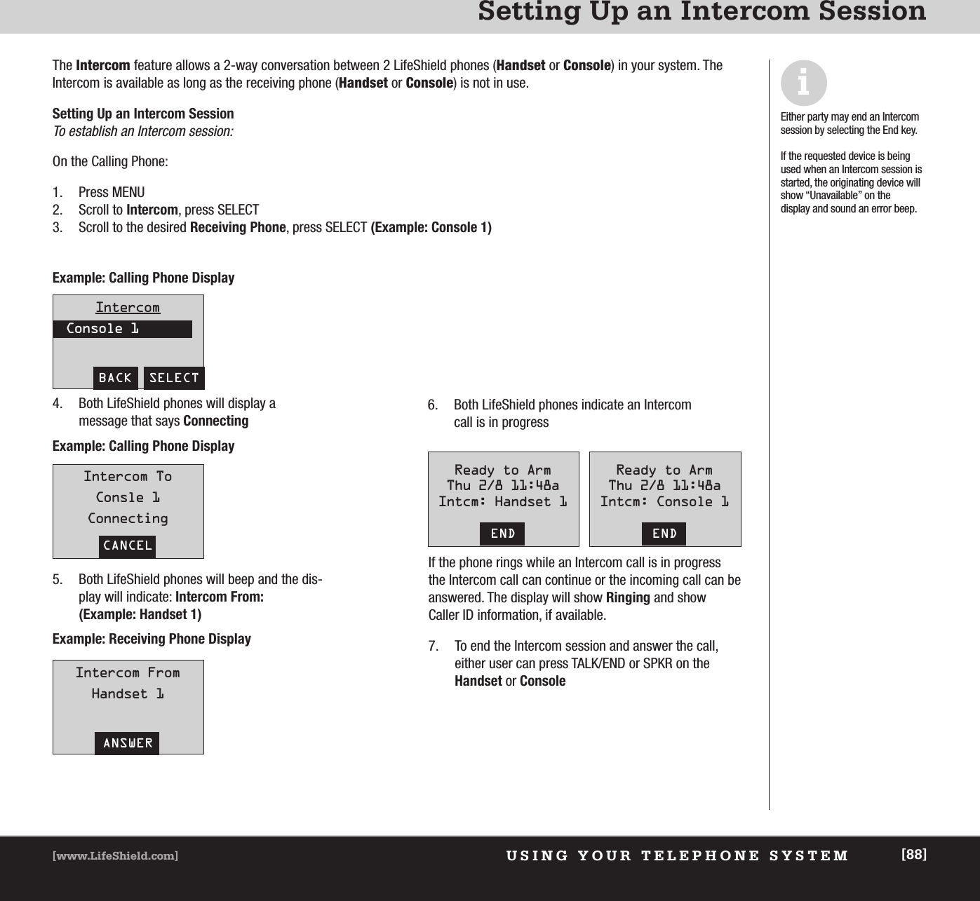 USING YOUR TELEPHONE SYSTEM[www.LifeShield.com] [88]Setting Up an Intercom SessionIntercomConsole 1BACK  SELECTIntercom ToConsle 1ConnectingCANCELIntercom FromHandset 1ANSWERThe Intercom feature allows a 2-way conversation between 2 LifeShield phones (Handset or Console) in your system. TheIntercom is available as long as the receiving phone (Handset or Console) is not in use.Setting Up an Intercom SessionTo establish an Intercom session: On the Calling Phone: 1. Press MENU2. Scroll to Intercom, press SELECT  3. Scroll to the desired Receiving Phone, press SELECT (Example: Console 1)iEither party may end an Intercomsession by selecting the End key. If the requested device is beingused when an Intercom session isstarted, the originating device willshow “Unavailable” on the display and sound an error beep.Example: Calling Phone DisplayExample: Calling Phone DisplayExample: Receiving Phone Display4. Both LifeShield phones will display a message that says Connecting 5. Both LifeShield phones will beep and the dis-play will indicate: Intercom From: (Example: Handset 1)6. Both LifeShield phones indicate an Intercomcall is in progressReady to ArmThu 2/8 11:48aIntcm: Handset 1ENDReady to ArmThu 2/8 11:48aIntcm: Console 1ENDIf the phone rings while an Intercom call is in progressthe Intercom call can continue or the incoming call can beanswered. The display will show Ringing and show Caller ID information, if available.7. To end the Intercom session and answer the call, either user can press TALK/END or SPKR on theHandset or Console