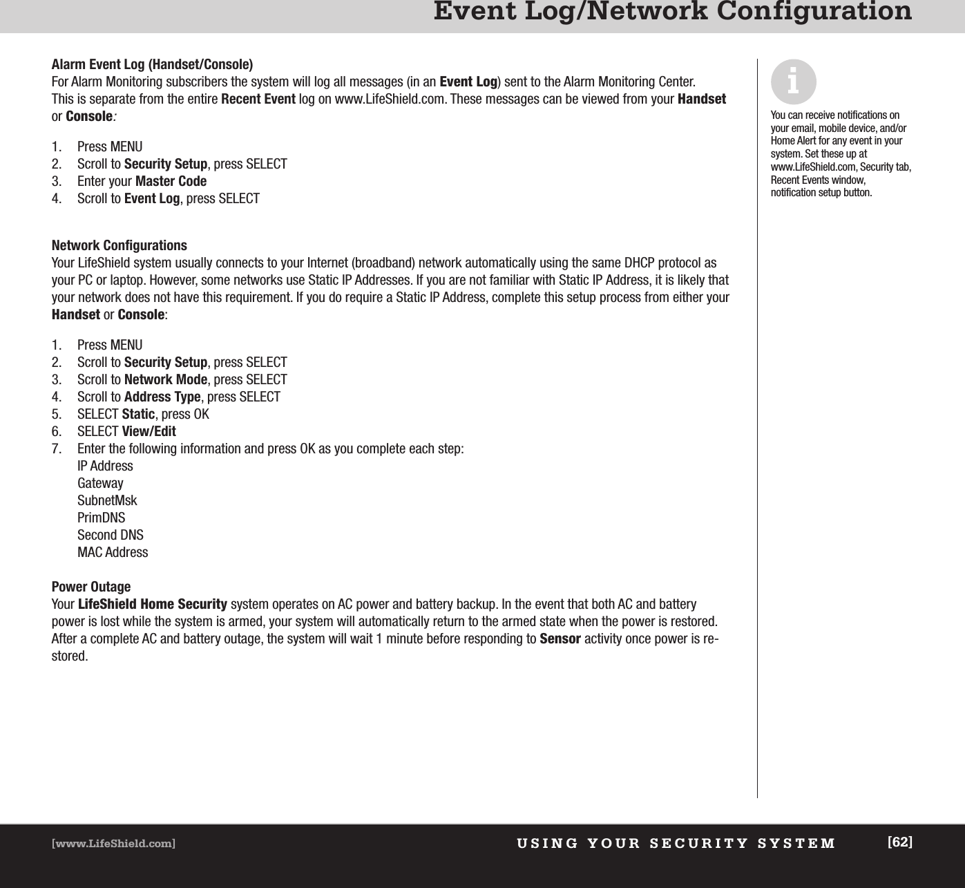 USING YOUR SECURITY SYSTEM[www.LifeShield.com] [62]Event Log/Network ConfigurationAlarm Event Log (Handset/Console)For Alarm Monitoring subscribers the system will log all messages (in an Event Log) sent to the Alarm Monitoring Center. This is separate from the entire Recent Event log on www.LifeShield.com. These messages can be viewed from your Handsetor Console:1. Press MENU2. Scroll to Security Setup, press SELECT 3. Enter your Master Code4. Scroll to Event Log, press SELECT Network ConfigurationsYour LifeShield system usually connects to your Internet (broadband) network automatically using the same DHCP protocol asyour PC or laptop. However, some networks use Static IP Addresses. If you are not familiar with Static IP Address, it is likely thatyour network does not have this requirement. If you do require a Static IP Address, complete this setup process from either yourHandset or Console:1. Press MENU2. Scroll to Security Setup, press SELECT 3. Scroll to Network Mode, press SELECT4. Scroll to Address Type, press SELECT5. SELECT Static, press OK6. SELECT View/Edit7. Enter the following information and press OK as you complete each step:IP AddressGatewaySubnetMskPrimDNSSecond DNSMAC Address Power Outage Your LifeShield Home Security system operates on AC power and battery backup. In the event that both AC and batterypower is lost while the system is armed, your system will automatically return to the armed state when the power is restored.After a complete AC and battery outage, the system will wait 1 minute before responding to Sensor activity once power is re-stored.iYou can receive notifications onyour email, mobile device, and/orHome Alert for any event in yoursystem. Set these up atwww.LifeShield.com, Security tab,Recent Events window, notification setup button.