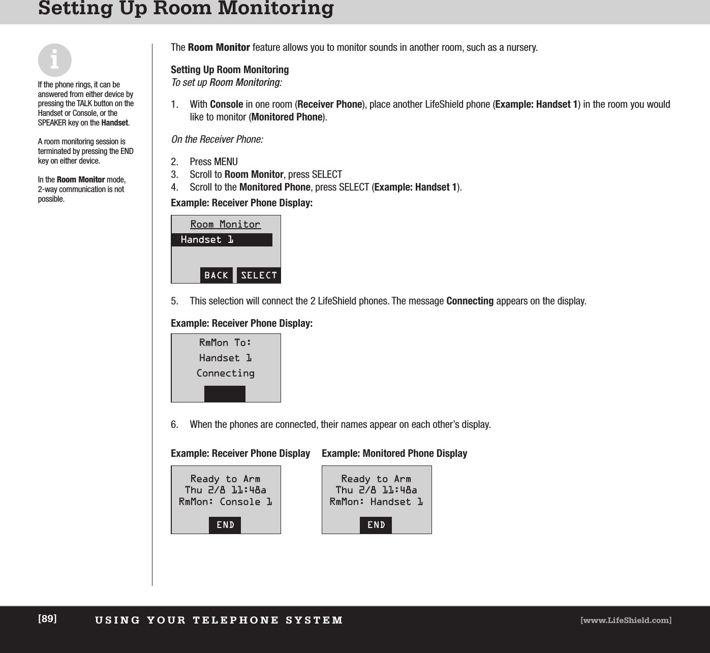 USING YOUR TELEPHONE SYSTEM [www.LifeShield.com][89]Setting Up Room MonitoringThe Room Monitor feature allows you to monitor sounds in another room, such as a nursery. Setting Up Room MonitoringTo set up Room Monitoring:1. With Console in one room (Receiver Phone), place another LifeShield phone (Example: Handset 1) in the room you wouldlike to monitor (Monitored Phone).On the Receiver Phone:2. Press MENU3. Scroll to Room Monitor, press SELECT 4. Scroll to the Monitored Phone, press SELECT (Example: Handset 1). Room MonitorHandset 1BACK  SELECTExample: Receiver Phone Display:Example: Receiver Phone Display:5. This selection will connect the 2 LifeShield phones. The message Connecting appears on the display.Example: Receiver Phone Display Example: Monitored Phone Display6. When the phones are connected, their names appear on each other’s display. RmMon To:Handset 1ConnectingCANCELReady to ArmThu 2/8 11:48aRmMon: Console 1ENDReady to ArmThu 2/8 11:48aRmMon: Handset 1ENDiIf the phone rings, it can be answered from either device bypressing the TALK button on theHandset or Console, or theSPEAKER key on the Handset.A room monitoring session is terminated by pressing the ENDkey on either device. In the Room Monitor mode, 2-way communication is not possible.