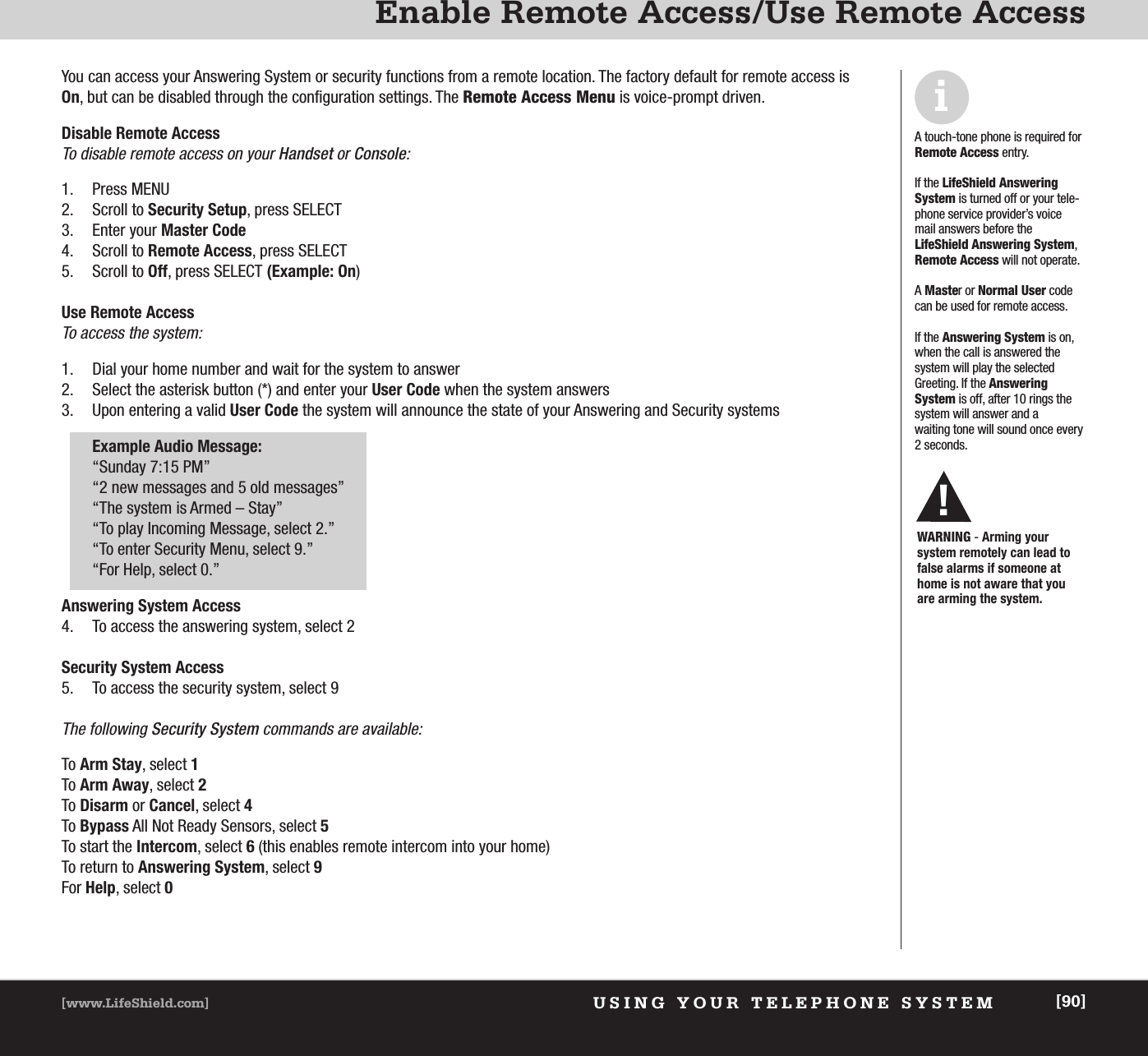 USING YOUR TELEPHONE SYSTEM[www.LifeShield.com] [90]Enable Remote Access/Use Remote AccessYou can access your Answering System or security functions from a remote location. The factory default for remote access isOn, but can be disabled through the configuration settings. The Remote Access Menu is voice-prompt driven. Disable Remote AccessTo disable remote access on your Handset or Console:1. Press MENU  2. Scroll to Security Setup, press SELECT3. Enter your Master Code4. Scroll to Remote Access, press SELECT5. Scroll to Off, press SELECT (Example: On)Use Remote Access To access the system:1. Dial your home number and wait for the system to answer2. Select the asterisk button (*) and enter your User Code when the system answers 3. Upon entering a valid User Code the system will announce the state of your Answering and Security systems Example Audio Message:“Sunday 7:15 PM”“2 new messages and 5 old messages”“The system is Armed – Stay”“To play Incoming Message, select 2.”“To enter Security Menu, select 9.”“For Help, select 0.”Answering System Access4. To access the answering system, select 2Security System Access5. To access the security system, select 9The following Security System commands are available: To Arm Stay, select 1To Arm Away, select 2To Disarm or Cancel, select 4To Bypass All Not Ready Sensors, select 5To start the Intercom, select 6(this enables remote intercom into your home)To return to Answering System, select 9For Help, select 0iA touch-tone phone is required forRemote Access entry. If the LifeShield AnsweringSystem is turned off or your tele-phone service provider’s voicemail answers before theLifeShield Answering System,Remote Access will not operate.A Master or Normal User codecan be used for remote access.If the Answering System is on,when the call is answered thesystem will play the selectedGreeting. If the Answering System is off, after 10 rings thesystem will answer and a waiting tone will sound once every 2 seconds. WARNING - Arming your system remotely can lead tofalse alarms if someone athome is not aware that you are arming the system.!