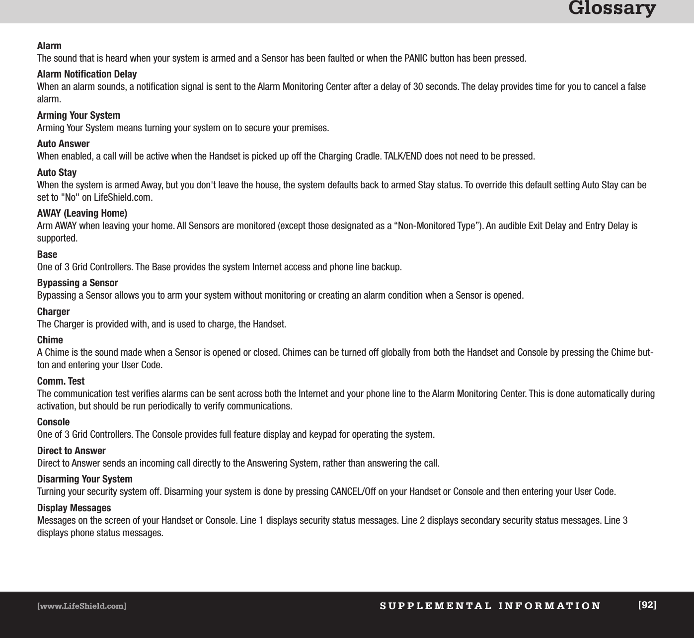 GlossarySUPPLEMENTAL INFORMATION[www.LifeShield.com] [92]AlarmThe sound that is heard when your system is armed and a Sensor has been faulted or when the PANIC button has been pressed.Alarm Notification DelayWhen an alarm sounds, a notification signal is sent to the Alarm Monitoring Center after a delay of 30 seconds. The delay provides time for you to cancel a falsealarm.Arming Your SystemArming Your System means turning your system on to secure your premises. Auto AnswerWhen enabled, a call will be active when the Handset is picked up off the Charging Cradle. TALK/END does not need to be pressed.Auto StayWhen the system is armed Away, but you don&apos;t leave the house, the system defaults back to armed Stay status. To override this default setting Auto Stay can beset to &quot;No&quot; on LifeShield.com.AWAY (Leaving Home) Arm AWAY when leaving your home. All Sensors are monitored (except those designated as a “Non-Monitored Type”). An audible Exit Delay and Entry Delay issupported.BaseOne of 3 Grid Controllers. The Base provides the system Internet access and phone line backup. Bypassing a SensorBypassing a Sensor allows you to arm your system without monitoring or creating an alarm condition when a Sensor is opened. ChargerThe Charger is provided with, and is used to charge, the Handset.ChimeA Chime is the sound made when a Sensor is opened or closed. Chimes can be turned off globally from both the Handset and Console by pressing the Chime but-ton and entering your User Code.Comm. TestThe communication test verifies alarms can be sent across both the Internet and your phone line to the Alarm Monitoring Center. This is done automatically duringactivation, but should be run periodically to verify communications.ConsoleOne of 3 Grid Controllers. The Console provides full feature display and keypad for operating the system. Direct to AnswerDirect to Answer sends an incoming call directly to the Answering System, rather than answering the call.Disarming Your SystemTurning your security system off. Disarming your system is done by pressing CANCEL/Off on your Handset or Console and then entering your User Code.Display MessagesMessages on the screen of your Handset or Console. Line 1 displays security status messages. Line 2 displays secondary security status messages. Line 3 displays phone status messages.