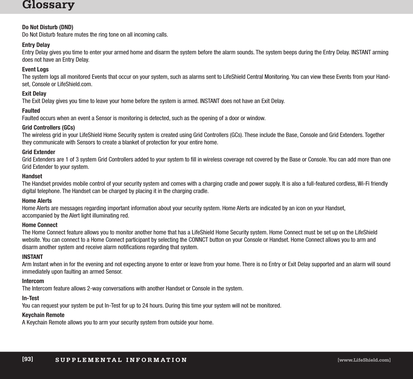 GlossarySUPPLEMENTAL INFORMATION [www.LifeShield.com][93]Do Not Disturb (DND)Do Not Disturb feature mutes the ring tone on all incoming calls. Entry DelayEntry Delay gives you time to enter your armed home and disarm the system before the alarm sounds. The system beeps during the Entry Delay. INSTANT armingdoes not have an Entry Delay.Event LogsThe system logs all monitored Events that occur on your system, such as alarms sent to LifeShield Central Monitoring. You can view these Events from your Hand-set, Console or LifeShield.com.  Exit DelayThe Exit Delay gives you time to leave your home before the system is armed. INSTANT does not have an Exit Delay.FaultedFaulted occurs when an event a Sensor is monitoring is detected, such as the opening of a door or window.  Grid Controllers (GCs) The wireless grid in your LifeShield Home Security system is created using Grid Controllers (GCs). These include the Base, Console and Grid Extenders. Togetherthey communicate with Sensors to create a blanket of protection for your entire home. Grid ExtenderGrid Extenders are 1 of 3 system Grid Controllers added to your system to fill in wireless coverage not covered by the Base or Console. You can add more than oneGrid Extender to your system. HandsetThe Handset provides mobile control of your security system and comes with a charging cradle and power supply. It is also a full-featured cordless, Wi-Fi friendlydigital telephone. The Handset can be charged by placing it in the charging cradle. Home AlertsHome Alerts are messages regarding important information about your security system. Home Alerts are indicated by an icon on your Handset, accompanied by the Alert light illuminating red. Home ConnectThe Home Connect feature allows you to monitor another home that has a LifeShield Home Security system. Home Connect must be set up on the LifeShield website. You can connect to a Home Connect participant by selecting the CONNCT button on your Console or Handset. Home Connect allows you to arm and disarm another system and receive alarm notifications regarding that system.INSTANTArm Instant when in for the evening and not expecting anyone to enter or leave from your home. There is no Entry or Exit Delay supported and an alarm will soundimmediately upon faulting an armed Sensor. IntercomThe Intercom feature allows 2-way conversations with another Handset or Console in the system. In-TestYou can request your system be put In-Test for up to 24 hours. During this time your system will not be monitored.Keychain RemoteA Keychain Remote allows you to arm your security system from outside your home.  