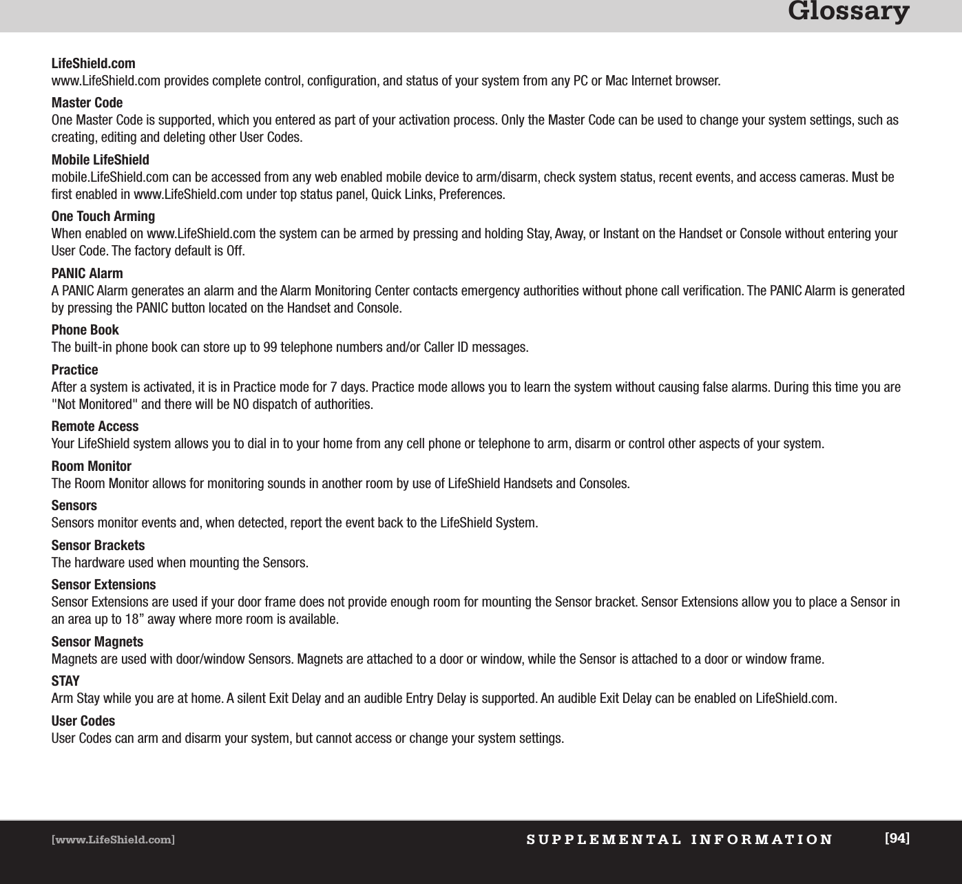 GlossarySUPPLEMENTAL INFORMATION[www.LifeShield.com] [94]LifeShield.comwww.LifeShield.com provides complete control, configuration, and status of your system from any PC or Mac Internet browser.Master CodeOne Master Code is supported, which you entered as part of your activation process. Only the Master Code can be used to change your system settings, such ascreating, editing and deleting other User Codes. Mobile LifeShield mobile.LifeShield.com can be accessed from any web enabled mobile device to arm/disarm, check system status, recent events, and access cameras. Must befirst enabled in www.LifeShield.com under top status panel, Quick Links, Preferences.One Touch ArmingWhen enabled on www.LifeShield.com the system can be armed by pressing and holding Stay, Away, or Instant on the Handset or Console without entering yourUser Code. The factory default is Off.PANIC AlarmA PANIC Alarm generates an alarm and the Alarm Monitoring Center contacts emergency authorities without phone call verification. The PANIC Alarm is generatedby pressing the PANIC button located on the Handset and Console. Phone BookThe built-in phone book can store up to 99 telephone numbers and/or Caller ID messages. PracticeAfter a system is activated, it is in Practice mode for 7 days. Practice mode allows you to learn the system without causing false alarms. During this time you are &quot;Not Monitored&quot; and there will be NO dispatch of authorities.Remote AccessYour LifeShield system allows you to dial in to your home from any cell phone or telephone to arm, disarm or control other aspects of your system.Room MonitorThe Room Monitor allows for monitoring sounds in another room by use of LifeShield Handsets and Consoles.SensorsSensors monitor events and, when detected, report the event back to the LifeShield System. Sensor BracketsThe hardware used when mounting the Sensors.Sensor ExtensionsSensor Extensions are used if your door frame does not provide enough room for mounting the Sensor bracket. Sensor Extensions allow you to place a Sensor inan area up to 18” away where more room is available.Sensor MagnetsMagnets are used with door/window Sensors. Magnets are attached to a door or window, while the Sensor is attached to a door or window frame. STAY Arm Stay while you are at home. A silent Exit Delay and an audible Entry Delay is supported. An audible Exit Delay can be enabled on LifeShield.com. User CodesUser Codes can arm and disarm your system, but cannot access or change your system settings. 