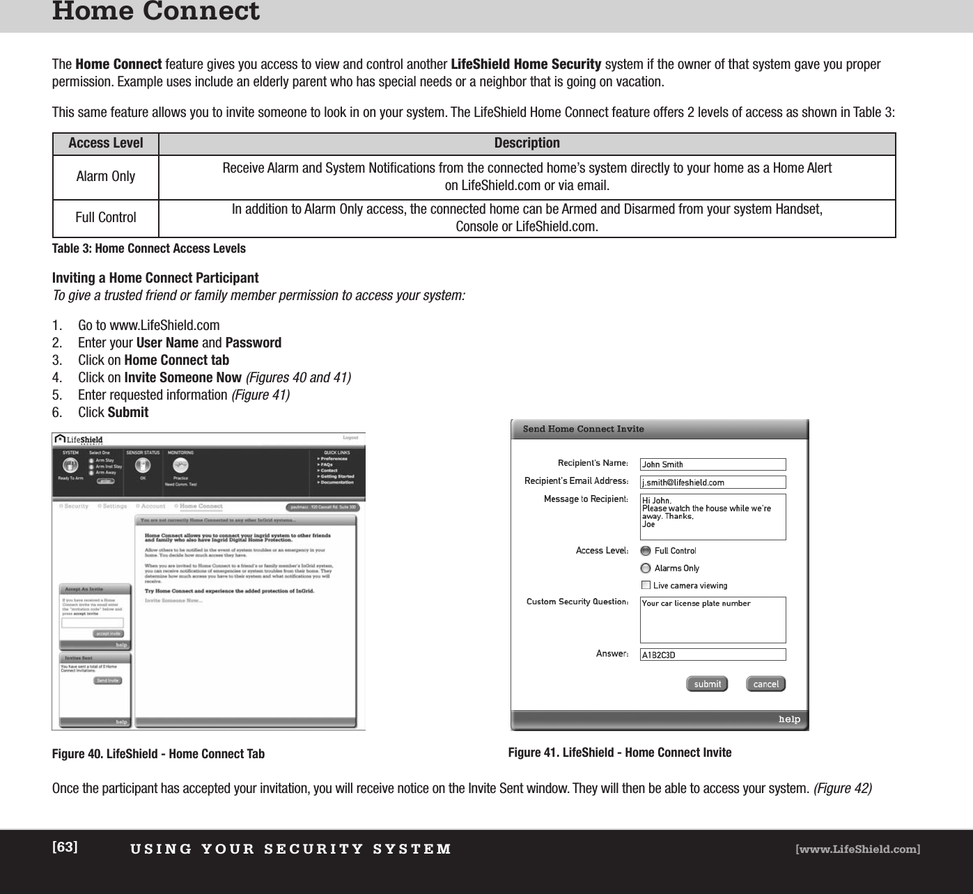 Home ConnectUSING YOUR SECURITY SYSTEM [www.LifeShield.com][63]The Home Connect feature gives you access to view and control another LifeShield Home Security system if the owner of that system gave you proper permission. Example uses include an elderly parent who has special needs or a neighbor that is going on vacation.This same feature allows you to invite someone to look in on your system. The LifeShield Home Connect feature offers 2 levels of access as shown in Table 3:Access Level DescriptionAlarm Only Receive Alarm and System Notifications from the connected home’s system directly to your home as a Home Alert on LifeShield.com or via email. Full Control In addition to Alarm Only access, the connected home can be Armed and Disarmed from your system Handset, Console or LifeShield.com.Table 3: Home Connect Access LevelsInviting a Home Connect ParticipantTo give a trusted friend or family member permission to access your system:1. Go to www.LifeShield.com 2. Enter your User Name and Password3. Click on Home Connect tab4. Click on Invite Someone Now(Figures 40 and 41)5. Enter requested information(Figure 41)6. Click SubmitOnce the participant has accepted your invitation, you will receive notice on the Invite Sent window. They will then be able to access your system.(Figure 42)Figure 41. LifeShield - Home Connect InviteFigure 40. LifeShield - Home Connect Tab