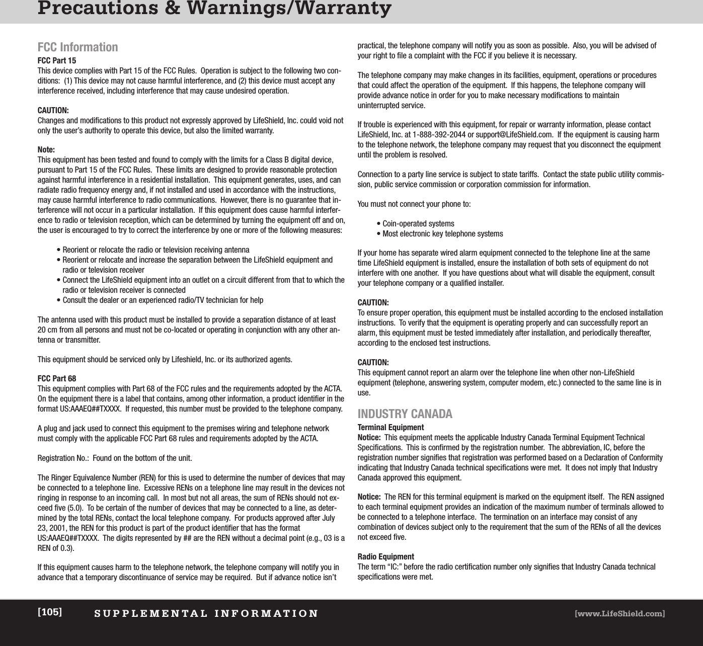 Precautions &amp; Warnings/WarrantySUPPLEMENTAL INFORMATION [www.LifeShield.com][105]FCC InformationFCC Part 15 This device complies with Part 15 of the FCC Rules.  Operation is subject to the following two con-ditions:  (1) This device may not cause harmful interference, and (2) this device must accept anyinterference received, including interference that may cause undesired operation.CAUTION:Changes and modifications to this product not expressly approved by LifeShield, Inc. could void notonly the user’s authority to operate this device, but also the limited warranty. Note:This equipment has been tested and found to comply with the limits for a Class B digital device,pursuant to Part 15 of the FCC Rules.  These limits are designed to provide reasonable protectionagainst harmful interference in a residential installation.  This equipment generates, uses, and canradiate radio frequency energy and, if not installed and used in accordance with the instructions,may cause harmful interference to radio communications.  However, there is no guarantee that in-terference will not occur in a particular installation.  If this equipment does cause harmful interfer-ence to radio or television reception, which can be determined by turning the equipment off and on,the user is encouraged to try to correct the interference by one or more of the following measures: • Reorient or relocate the radio or television receiving antenna• Reorient or relocate and increase the separation between the LifeShield equipment andradio or television receiver• Connect the LifeShield equipment into an outlet on a circuit different from that to which theradio or television receiver is connected• Consult the dealer or an experienced radio/TV technician for helpThe antenna used with this product must be installed to provide a separation distance of at least20 cm from all persons and must not be co-located or operating in conjunction with any other an-tenna or transmitter.This equipment should be serviced only by Lifeshield, Inc. or its authorized agents.FCC Part 68This equipment complies with Part 68 of the FCC rules and the requirements adopted by the ACTA.On the equipment there is a label that contains, among other information, a product identifier in theformat US:AAAEQ##TXXXX.  If requested, this number must be provided to the telephone company.A plug and jack used to connect this equipment to the premises wiring and telephone networkmust comply with the applicable FCC Part 68 rules and requirements adopted by the ACTA.Registration No.:  Found on the bottom of the unit.The Ringer Equivalence Number (REN) for this is used to determine the number of devices that maybe connected to a telephone line.  Excessive RENs on a telephone line may result in the devices notringing in response to an incoming call.  In most but not all areas, the sum of RENs should not ex-ceed five (5.0).  To be certain of the number of devices that may be connected to a line, as deter-mined by the total RENs, contact the local telephone company.  For products approved after July23, 2001, the REN for this product is part of the product identifier that has the formatUS:AAAEQ##TXXXX.  The digits represented by ## are the REN without a decimal point (e.g., 03 is aREN of 0.3).If this equipment causes harm to the telephone network, the telephone company will notify you inadvance that a temporary discontinuance of service may be required.  But if advance notice isn’tpractical, the telephone company will notify you as soon as possible.  Also, you will be advised ofyour right to file a complaint with the FCC if you believe it is necessary.The telephone company may make changes in its facilities, equipment, operations or proceduresthat could affect the operation of the equipment.  If this happens, the telephone company will provide advance notice in order for you to make necessary modifications to maintain uninterrupted service.If trouble is experienced with this equipment, for repair or warranty information, please contact LifeShield, Inc. at 1-888-392-2044 or support@LifeShield.com.  If the equipment is causing harmto the telephone network, the telephone company may request that you disconnect the equipmentuntil the problem is resolved. Connection to a party line service is subject to state tariffs.  Contact the state public utility commis-sion, public service commission or corporation commission for information.You must not connect your phone to:• Coin-operated systems• Most electronic key telephone systemsIf your home has separate wired alarm equipment connected to the telephone line at the sametime LifeShield equipment is installed, ensure the installation of both sets of equipment do not interfere with one another.  If you have questions about what will disable the equipment, consultyour telephone company or a qualified installer.CAUTION:To ensure proper operation, this equipment must be installed according to the enclosed installationinstructions.  To verify that the equipment is operating properly and can successfully report analarm, this equipment must be tested immediately after installation, and periodically thereafter, according to the enclosed test instructions.CAUTION:This equipment cannot report an alarm over the telephone line when other non-LifeShield equipment (telephone, answering system, computer modem, etc.) connected to the same line is inuse.INDUSTRY CANADATerminal EquipmentNotice:  This equipment meets the applicable Industry Canada Terminal Equipment TechnicalSpecifications.  This is confirmed by the registration number.  The abbreviation, IC, before the registration number signifies that registration was performed based on a Declaration of Conformityindicating that Industry Canada technical specifications were met.  It does not imply that IndustryCanada approved this equipment.Notice: The REN for this terminal equipment is marked on the equipment itself.  The REN assignedto each terminal equipment provides an indication of the maximum number of terminals allowed tobe connected to a telephone interface.  The termination on an interface may consist of any combination of devices subject only to the requirement that the sum of the RENs of all the devicesnot exceed five.Radio EquipmentThe term “IC:” before the radio certification number only signifies that Industry Canada technicalspecifications were met.  