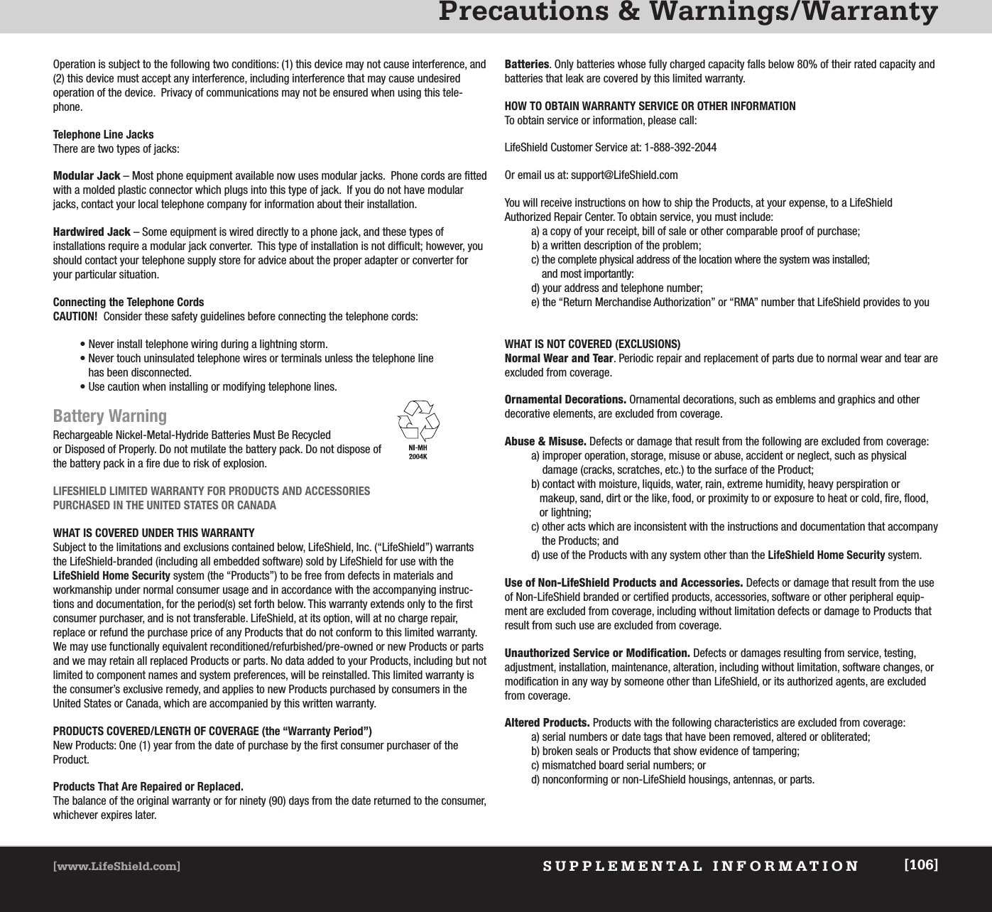 Precautions &amp; Warnings/WarrantySUPPLEMENTAL INFORMATION[www.LifeShield.com] [106]Operation is subject to the following two conditions: (1) this device may not cause interference, and(2) this device must accept any interference, including interference that may cause undesired operation of the device.  Privacy of communications may not be ensured when using this tele-phone. Telephone Line JacksThere are two types of jacks:Modular Jack – Most phone equipment available now uses modular jacks.  Phone cords are fittedwith a molded plastic connector which plugs into this type of jack.  If you do not have modularjacks, contact your local telephone company for information about their installation.Hardwired Jack – Some equipment is wired directly to a phone jack, and these types of installations require a modular jack converter.  This type of installation is not difficult; however, youshould contact your telephone supply store for advice about the proper adapter or converter foryour particular situation.Connecting the Telephone CordsCAUTION! Consider these safety guidelines before connecting the telephone cords:  • Never install telephone wiring during a lightning storm.• Never touch uninsulated telephone wires or terminals unless the telephone line has been disconnected.• Use caution when installing or modifying telephone lines.Battery WarningRechargeable Nickel-Metal-Hydride Batteries Must Be Recycled or Disposed of Properly. Do not mutilate the battery pack. Do not dispose of the battery pack in a fire due to risk of explosion.   LIFESHIELD LIMITED WARRANTY FOR PRODUCTS AND ACCESSORIES PURCHASED IN THE UNITED STATES OR CANADAWHAT IS COVERED UNDER THIS WARRANTYSubject to the limitations and exclusions contained below, LifeShield, Inc. (“LifeShield”) warrantsthe LifeShield-branded (including all embedded software) sold by LifeShield for use with theLifeShield Home Security system (the “Products”) to be free from defects in materials and workmanship under normal consumer usage and in accordance with the accompanying instruc-tions and documentation, for the period(s) set forth below. This warranty extends only to the firstconsumer purchaser, and is not transferable. LifeShield, at its option, will at no charge repair, replace or refund the purchase price of any Products that do not conform to this limited warranty.We may use functionally equivalent reconditioned/refurbished/pre-owned or new Products or partsand we may retain all replaced Products or parts. No data added to your Products, including but notlimited to component names and system preferences, will be reinstalled. This limited warranty isthe consumer’s exclusive remedy, and applies to new Products purchased by consumers in theUnited States or Canada, which are accompanied by this written warranty.PRODUCTS COVERED/LENGTH OF COVERAGE (the “Warranty Period”)New Products: One (1) year from the date of purchase by the first consumer purchaser of the Product.Products That Are Repaired or Replaced.The balance of the original warranty or for ninety (90) days from the date returned to the consumer,whichever expires later.Batteries. Only batteries whose fully charged capacity falls below 80% of their rated capacity andbatteries that leak are covered by this limited warranty.HOW TO OBTAIN WARRANTY SERVICE OR OTHER INFORMATION To obtain service or information, please call:LifeShield Customer Service at: 1-888-392-2044Or email us at: support@LifeShield.comYou will receive instructions on how to ship the Products, at your expense, to a LifeShield Authorized Repair Center. To obtain service, you must include:a) a copy of your receipt, bill of sale or other comparable proof of purchase;b) a written description of the problem;c) the complete physical address of the location where the system was installed;and most importantly:d) your address and telephone number;e) the “Return Merchandise Authorization” or “RMA” number that LifeShield provides to youWHAT IS NOT COVERED (EXCLUSIONS)Normal Wear and Tear. Periodic repair and replacement of parts due to normal wear and tear areexcluded from coverage.Ornamental Decorations. Ornamental decorations, such as emblems and graphics and otherdecorative elements, are excluded from coverage.Abuse &amp; Misuse. Defects or damage that result from the following are excluded from coverage:a) improper operation, storage, misuse or abuse, accident or neglect, such as physical damage (cracks, scratches, etc.) to the surface of the Product;b) contact with moisture, liquids, water, rain, extreme humidity, heavy perspiration ormakeup, sand, dirt or the like, food, or proximity to or exposure to heat or cold, fire, flood,or lightning; c) other acts which are inconsistent with the instructions and documentation that accompanythe Products; andd) use of the Products with any system other than the LifeShield Home Security system.  Use of Non-LifeShield Products and Accessories. Defects or damage that result from the useof Non-LifeShield branded or certified products, accessories, software or other peripheral equip-ment are excluded from coverage, including without limitation defects or damage to Products thatresult from such use are excluded from coverage.  Unauthorized Service or Modification. Defects or damages resulting from service, testing, adjustment, installation, maintenance, alteration, including without limitation, software changes, ormodification in any way by someone other than LifeShield, or its authorized agents, are excludedfrom coverage.Altered Products. Products with the following characteristics are excluded from coverage:a) serial numbers or date tags that have been removed, altered or obliterated;b) broken seals or Products that show evidence of tampering;c) mismatched board serial numbers; ord) nonconforming or non-LifeShield housings, antennas, or parts.
