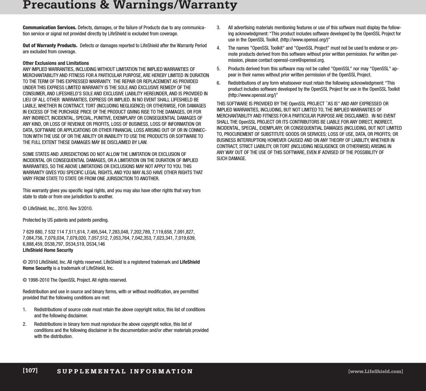 Precautions &amp; Warnings/WarrantySUPPLEMENTAL INFORMATION [www.LifeShield.com][107]Communication Services. Defects, damages, or the failure of Products due to any communica-tion service or signal not provided directly by LifeShield is excluded from coverage.Out of Warranty Products. Defects or damages reported to LifeShield after the Warranty Periodare excluded from coverage.Other Exclusions and Limitations ANY IMPLIED WARRANTIES, INCLUDING WITHOUT LIMITATION THE IMPLIED WARRANTIES OF MERCHANTABILITY AND FITNESS FOR A PARTICULAR PURPOSE, ARE HEREBY LIMITED IN DURATIONTO THE TERM OF THIS EXPRESSED WARRANTY.  THE REPAIR OR REPLACEMENT AS PROVIDEDUNDER THIS EXPRESS LIMITED WARRANTY IS THE SOLE AND EXCLUSIVE REMEDY OF THE CONSUMER, AND LIFESHIELD’S SOLE AND EXCLUSIVE LIABILITY HEREUNDER, AND IS PROVIDED INLIEU OF ALL OTHER  WARRANTIES, EXPRESS OR IMPLIED. IN NO EVENT SHALL LIFESHIELD BE LIABLE, WHETHER IN CONTRACT, TORT (INCLUDING NEGLIGENCE) OR OTHERWISE, FOR DAMAGESIN EXCESS OF THE PURCHASE PRICE OF THE PRODUCT GIVING RISE TO THE DAMAGES, OR FORANY INDIRECT, INCIDENTAL, SPECIAL, PUNITIVE, EXEMPLARY OR CONSEQUENTIAL DAMAGES OFANY KIND, OR LOSS OF REVENUE OR PROFITS, LOSS OF BUSINESS, LOSS OF INFORMATION ORDATA, SOFTWARE OR APPLICATIONS OR OTHER FINANCIAL LOSS ARISING OUT OF OR IN CONNEC-TION WITH THE USE OF OR THE ABILITY OR INABILITY TO USE THE PRODUCTS OR SOFTWARE TOTHE FULL EXTENT THESE DAMAGES MAY BE DISCLAIMED BY LAW.SOME STATES AND JURISDICTIONS DO NOT ALLOW THE LIMITATION OR EXCLUSION OF INCIDENTAL OR CONSEQUENTIAL DAMAGES, OR A LIMITATION ON THE DURATION OF IMPLIEDWARRANTIES, SO THE ABOVE LIMITATIONS OR EXCLUSIONS MAY NOT APPLY TO YOU. THIS WARRANTY GIVES YOU SPECIFIC LEGAL RIGHTS, AND YOU MAY ALSO HAVE OTHER RIGHTS THATVARY FROM STATE TO STATE OR FROM ONE JURISDICTION TO ANOTHER.This warranty gives you specific legal rights, and you may also have other rights that vary fromstate to state or from one jurisdiction to another.© LifeShield, Inc., 2010. Rev 3/2010.Protected by US patents and patents pending.7 629 880, 7 532 114 7,511,614, 7,495,544, 7,283,048, 7,202,789, 7,119,658, 7,091,827,7,084,756, 7,079,034, 7,079,020, 7,057,512, 7,053,764, 7,042,353, 7,023,341, 7,019,639,6,888,459, D538,797, D534,519, D534,146LifeShield Home Security© 2010 LifeShield, Inc. All rights reserved. LifeShield is a registered trademark and LifeShieldHome Security is a trademark of LifeShield, Inc.© 1998-2010 The OpenSSL Project. All rights reserved.Redistribution and use in source and binary forms, with or without modification, are permitted provided that the following conditions are met:1. Redistributions of source code must retain the above copyright notice, this list of conditionsand the following disclaimer.2. Redistributions in binary form must reproduce the above copyright notice, this list of conditions and the following disclaimer in the documentation and/or other materials providedwith the distribution.3.  All advertising materials mentioning features or use of this software must display the follow-ing acknowledgment: “This product includes software developed by the OpenSSL Project foruse in the OpenSSL Toolkit. (http://www.openssl.org/)”4. The names &quot;OpenSSL Toolkit&quot; and &quot;OpenSSL Project&quot; must not be used to endorse or pro-mote products derived from this software without prior written permission. For written per-mission, please contact openssl-core@openssl.org.5. Products derived from this software may not be called &quot;OpenSSL&quot; nor may &quot;OpenSSL&quot; ap-pear in their names without prior written permission of the OpenSSL Project.6. Redistributions of any form whatsoever must retain the following acknowledgment: “Thisproduct includes software developed by the OpenSSL Project for use in the OpenSSL Toolkit(http://www.openssl.org/)”THIS SOFTWARE IS PROVIDED BY THE OpenSSL PROJECT ``AS IS&apos;&apos; AND ANY EXPRESSED OR IMPLIED WARRANTIES, INCLUDING, BUT NOT LIMITED TO, THE IMPLIED WARRANTIES OF MERCHANTABILITY AND FITNESS FOR A PARTICULAR PURPOSE ARE DISCLAIMED.  IN NO EVENTSHALL THE OpenSSL PROJECT OR ITS CONTRIBUTORS BE LIABLE FOR ANY DIRECT, INDIRECT, INCIDENTAL, SPECIAL, EXEMPLARY, OR CONSEQUENTIAL DAMAGES (INCLUDING, BUT NOT LIMITEDTO, PROCUREMENT OF SUBSTITUTE GOODS OR SERVICES; LOSS OF USE, DATA, OR PROFITS; ORBUSINESS INTERRUPTION) HOWEVER CAUSED AND ON ANY THEORY OF LIABILITY, WHETHER INCONTRACT, STRICT LIABILITY, OR TORT (INCLUDING NEGLIGENCE OR OTHERWISE) ARISING IN ANY WAY OUT OF THE USE OF THIS SOFTWARE, EVEN IF ADVISED OF THE POSSIBILITY OF SUCH DAMAGE.