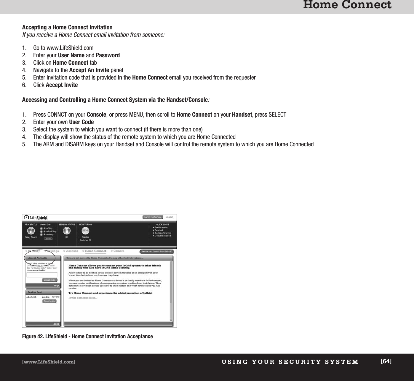 Home ConnectUSING YOUR SECURITY SYSTEM[www.LifeShield.com] [64]Accepting a Home Connect InvitationIf you receive a Home Connect email invitation from someone:1. Go to www.LifeShield.com 2. Enter your User Name and Password3. Click on Home Connect tab4. Navigate to the Accept An Invite panel5. Enter invitation code that is provided in the Home Connect email you received from the requester6. Click Accept InviteAccessing and Controlling a Home Connect System via the Handset/Console:1. Press CONNCT on your Console, or press MENU, then scroll to Home Connect on your Handset, press SELECT2. Enter your own User Code3. Select the system to which you want to connect (if there is more than one)4. The display will show the status of the remote system to which you are Home Connected5. The ARM and DISARM keys on your Handset and Console will control the remote system to which you are Home ConnectedFigure 42. LifeShield - Home Connect Invitation Acceptance