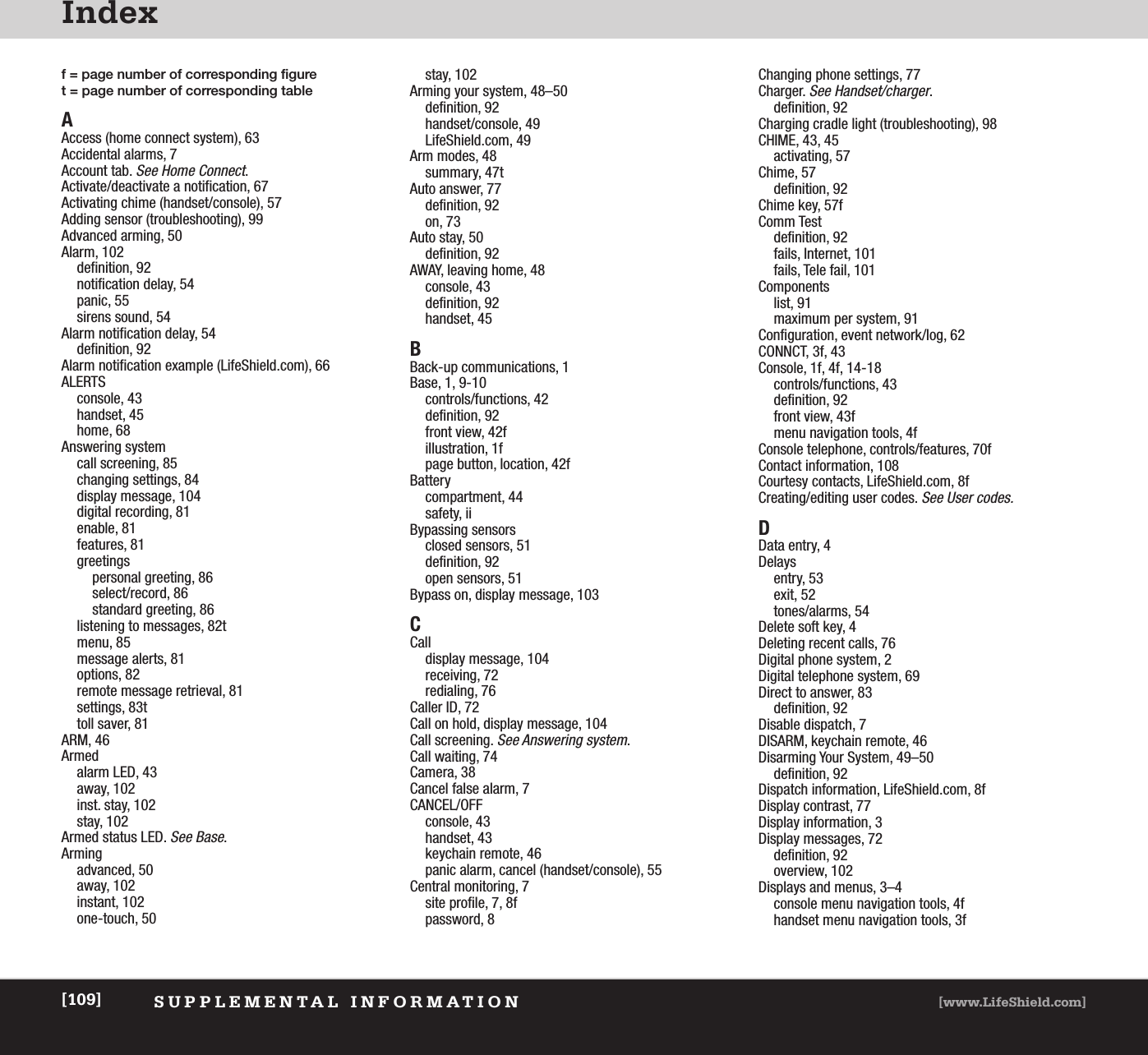 IndexSUPPLEMENTAL INFORMATION [www.LifeShield.com][109]f = page number of corresponding figuret = page number of corresponding tableAAccess (home connect system), 63Accidental alarms, 7Account tab. See Home Connect.Activate/deactivate a notification, 67Activating chime (handset/console), 57Adding sensor (troubleshooting), 99Advanced arming, 50Alarm, 102definition, 92notification delay, 54panic, 55sirens sound, 54Alarm notification delay, 54definition, 92Alarm notification example (LifeShield.com), 66ALERTSconsole, 43handset, 45home, 68Answering systemcall screening, 85changing settings, 84display message, 104digital recording, 81enable, 81features, 81greetingspersonal greeting, 86select/record, 86standard greeting, 86listening to messages, 82tmenu, 85message alerts, 81options, 82remote message retrieval, 81settings, 83ttoll saver, 81ARM, 46Armed alarm LED, 43away, 102inst. stay, 102stay, 102Armed status LED. See Base.Armingadvanced, 50away, 102instant, 102one-touch, 50stay, 102Arming your system, 48–50definition, 92handset/console, 49LifeShield.com, 49Arm modes, 48summary, 47tAuto answer, 77definition, 92on, 73Auto stay, 50definition, 92AWAY, leaving home, 48console, 43definition, 92handset, 45BBack-up communications, 1Base, 1, 9-10controls/functions, 42definition, 92front view, 42fillustration, 1fpage button, location, 42fBatterycompartment, 44safety, iiBypassing sensorsclosed sensors, 51definition, 92open sensors, 51Bypass on, display message, 103CCalldisplay message, 104receiving, 72redialing, 76Caller ID, 72Call on hold, display message, 104Call screening. See Answering system.Call waiting, 74Camera, 38Cancel false alarm, 7CANCEL/OFFconsole, 43handset, 43keychain remote, 46panic alarm, cancel (handset/console), 55Central monitoring, 7site profile, 7, 8fpassword, 8Changing phone settings, 77Charger. See Handset/charger.definition, 92Charging cradle light (troubleshooting), 98CHIME, 43, 45activating, 57Chime, 57definition, 92Chime key, 57fComm Testdefinition, 92fails, Internet, 101fails, Tele fail, 101Componentslist, 91maximum per system, 91Configuration, event network/log, 62CONNCT, 3f, 43Console, 1f, 4f, 14-18controls/functions, 43definition, 92front view, 43fmenu navigation tools, 4fConsole telephone, controls/features, 70fContact information, 108Courtesy contacts, LifeShield.com, 8fCreating/editing user codes. See User codes.DData entry, 4Delaysentry, 53exit, 52tones/alarms, 54Delete soft key, 4Deleting recent calls, 76Digital phone system, 2Digital telephone system, 69Direct to answer, 83definition, 92Disable dispatch, 7DISARM, keychain remote, 46Disarming Your System, 49–50definition, 92Dispatch information, LifeShield.com, 8fDisplay contrast, 77Display information, 3Display messages, 72definition, 92overview, 102Displays and menus, 3–4console menu navigation tools, 4fhandset menu navigation tools, 3f