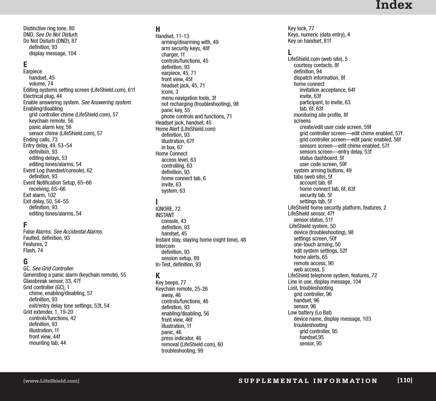 IndexSUPPLEMENTAL INFORMATION[www.LifeShield.com] [110]Distinctive ring tone, 80DND. See Do Not Disturb.Do Not Disturb (DND), 87definition, 93display message, 104EEarpiecehandset, 45volume, 74Editing systems setting screen (LifeShield.com), 61fElectrical plug, 44Enable answering system. See Answering system.Enabling/disablinggrid controller chime (LifeShield.com), 57keychain remote, 56panic alarm key, 56sensor chime (LifeShield.com), 57Ending calls, 73Entry delay, 49, 53–54definition, 93editing delays, 53editing tones/alarms, 54Event Log (handset/console), 62definition, 93Event Notification Setup, 65–66receiving, 65–66Exit alarm, 102Exit delay, 50, 54–55definition, 93editing tones/alarms, 54FFalse Alarms. See Accidental Alarms.Faulted, definition, 93Features, 2Flash, 74GGC. See Grid Controller.Generating a panic alarm (keychain remote), 55Glassbreak sensor, 33, 47fGrid controller (GC), 1chime, enabling/disabling, 57definition, 93exit/entry delay tone settings, 53t, 54Grid extender, 1, 19-20controls/functions, 42definition, 93illustration, 1ffront view, 44fmounting tab, 44HHandset, 11-13arming/disarming with, 49arm security keys, 48fcharger, 1fcontrols/functions, 45definition, 93earpiece, 45, 71front view, 45fheadset jack, 45, 71icons, 3menu navigation tools, 3fnot recharging (troubleshooting), 98panic key, 55 phone controls and functions, 71Headset jack, handset, 45Home Alert (LifeShield.com)definition, 93illustration, 67fin box, 67Home Connectaccess level, 63controlling, 63definition, 93home connect tab, 6invite, 63system, 63IIGNORE, 72INSTANTconsole, 43definition, 93handset, 45Instant stay, staying home (night time), 48Intercomdefinition, 93session setup, 89In-Test, definition, 93KKey beeps, 77Keychain remote, 25-26away, 46controls/functions, 46definition, 93enabling/disabling, 56front view, 46fillustration, 1fpanic, 46press indicator, 46removal (LifeShield.com), 60troubleshooting, 99Key lock, 77Keys, numeric (data entry), 4Key on handset, 81fLLifeShield.com (web site), 5courtesy contacts, 8fdefinition, 94dispatch information, 8fhome connectinvitation acceptance, 64finvite, 63fparticipant, to invite, 63tab, 6f, 63fmonitoring site profile, 8fscreenscreate/edit user code screen, 59fgrid controller screen—edit chime enabled, 57fgrid controller screen—edit panic enabled, 56fsensors screen—edit chime enabled, 57fsensors screen—entry delay, 53fstatus dashboard, 5fuser code screen, 59fsystem arming buttons, 49tabs (web site), 5faccount tab, 6fhome connect tab, 6f, 63fsecurity tab, 5fsettings tab, 5fLifeShield home security platform, features, 2LifeShield sensor, 47fsensor status, 51fLifeShield system, 50device (troubleshooting), 98settings screen, 50fone-touch arming, 50edit system settings, 52fhome alerts, 65remote access, 90web access, 5LifeShield telephone system, features, 72Line in use, display message, 104Lost, troubleshootinggrid controller, 96handset, 96sensor, 96Low battery (Lo Bat)device name, display message, 103troubleshootinggrid controller, 95handset,95sensor, 95