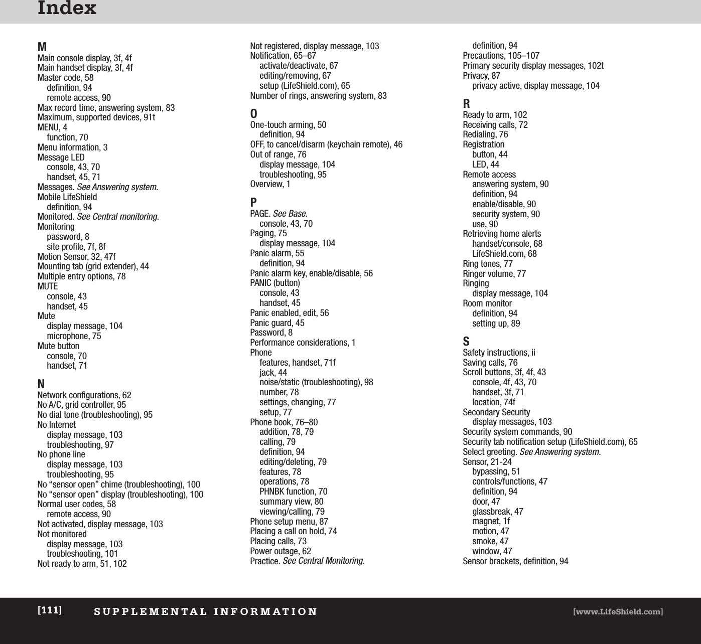 IndexSUPPLEMENTAL INFORMATION [www.LifeShield.com][111]MMain console display, 3f, 4fMain handset display, 3f, 4fMaster code, 58definition, 94remote access, 90Max record time, answering system, 83Maximum, supported devices, 91tMENU, 4function, 70Menu information, 3Message LEDconsole, 43, 70handset, 45, 71Messages. See Answering system.Mobile LifeShielddefinition, 94Monitored. See Central monitoring.Monitoringpassword, 8site profile, 7f, 8fMotion Sensor, 32, 47fMounting tab (grid extender), 44Multiple entry options, 78MUTEconsole, 43handset, 45Mutedisplay message, 104microphone, 75Mute buttonconsole, 70handset, 71NNetwork configurations, 62No A/C, grid controller, 95No dial tone (troubleshooting), 95No Internetdisplay message, 103troubleshooting, 97No phone linedisplay message, 103troubleshooting, 95No “sensor open” chime (troubleshooting), 100No “sensor open” display (troubleshooting), 100Normal user codes, 58remote access, 90Not activated, display message, 103Not monitoreddisplay message, 103troubleshooting, 101Not ready to arm, 51, 102Not registered, display message, 103Notification, 65–67activate/deactivate, 67editing/removing, 67setup (LifeShield.com), 65Number of rings, answering system, 83OOne-touch arming, 50definition, 94OFF, to cancel/disarm (keychain remote), 46Out of range, 76display message, 104troubleshooting, 95Overview, 1PPAGE. See Base.console, 43, 70Paging, 75display message, 104Panic alarm, 55definition, 94Panic alarm key, enable/disable, 56PANIC (button)console, 43handset, 45Panic enabled, edit, 56Panic guard, 45Password, 8Performance considerations, 1Phone features, handset, 71fjack, 44noise/static (troubleshooting), 98number, 78settings, changing, 77setup, 77Phone book, 76–80addition, 78, 79calling, 79definition, 94editing/deleting, 79features, 78operations, 78PHNBK function, 70summary view, 80viewing/calling, 79Phone setup menu, 87Placing a call on hold, 74Placing calls, 73Power outage, 62Practice. See Central Monitoring.definition, 94Precautions, 105–107Primary security display messages, 102tPrivacy, 87privacy active, display message, 104RReady to arm, 102Receiving calls, 72Redialing, 76Registrationbutton, 44LED, 44Remote accessanswering system, 90definition, 94enable/disable, 90security system, 90use, 90Retrieving home alertshandset/console, 68LifeShield.com, 68Ring tones, 77Ringer volume, 77Ringingdisplay message, 104Room monitordefinition, 94setting up, 89SSafety instructions, iiSaving calls, 76Scroll buttons, 3f, 4f, 43console, 4f, 43, 70handset, 3f, 71location, 74fSecondary Securitydisplay messages, 103Security system commands, 90Security tab notification setup (LifeShield.com), 65Select greeting. See Answering system.Sensor, 21-24bypassing, 51controls/functions, 47definition, 94door, 47glassbreak, 47magnet, 1fmotion, 47smoke, 47window, 47Sensor brackets, definition, 94