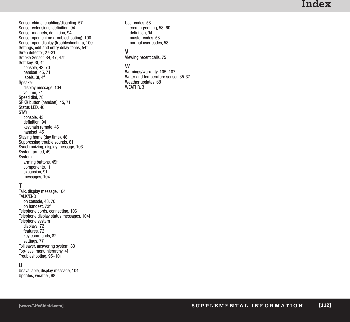 IndexSUPPLEMENTAL INFORMATION[www.LifeShield.com] [112]Sensor chime, enabling/disabling, 57Sensor extensions, definition, 94Sensor magnets, definition, 94Sensor open chime (troubleshooting), 100Sensor open display (troubleshooting), 100Settings, edit and entry delay tones, 54tSiren detector, 27-31Smoke Sensor, 34, 47, 47fSoft key, 3f, 4fconsole, 43, 70handset, 45, 71 labels, 3f, 4fSpeakerdisplay message, 104volume, 74Speed dial, 78SPKR button (handset), 45, 71Status LED, 46STAYconsole, 43definition, 94keychain remote, 46handset, 45Staying home (day time), 48Suppressing trouble sounds, 61Synchronizing, display message, 103System armed, 49fSystem arming buttons, 49fcomponents, 1fexpansion, 91messages, 104TTalk, display message, 104TALK/ENDon console, 43, 70on handset, 73fTelephone cords, connecting, 106Telephone display status messages, 104tTelephone systemdisplays, 72features, 72key commands, 82settings, 77Toll saver, answering system, 83Top-level menu hierarchy, 4fTroubleshooting, 95–101UUnavailable, display message, 104Updates, weather, 68User codes, 58creating/editing, 58–60definition, 94master codes, 58normal user codes, 58VViewing recent calls, 75WWarnings/warranty, 105–107Water and temperature sensor, 35-37Weather updates, 68WEATHR, 3