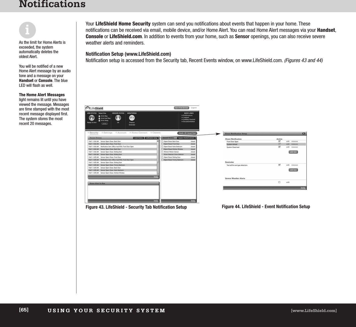 USING YOUR SECURITY SYSTEM [www.LifeShield.com][65]NotificationsYour LifeShield Home Security system can send you notifications about events that happen in your home. These notifications can be received via email, mobile device, and/or Home Alert. You can read Home Alert messages via your Handset,Console or LifeShield.com. In addition to events from your home, such as Sensor openings, you can also receive severeweather alerts and reminders. Notification Setup (www.LifeShield.com)Notification setup is accessed from the Security tab, Recent Events window, on www.LifeShield.com. (Figures 43 and 44)iAs the limit for Home Alerts isexceeded, the system automatically deletes the oldest Alert.You will be notified of a newHome Alert message by an audiotone and a message on yourHandset or Console. The blueLED will flash as well. The Home Alert Messageslight remains lit until you haveviewed the message. Messagesare time stamped with the mostrecent message displayed first.The system stores the most recent 20 messages.Figure 43. LifeShield - Security Tab Notification Setup Figure 44. LifeShield - Event Notification Setup