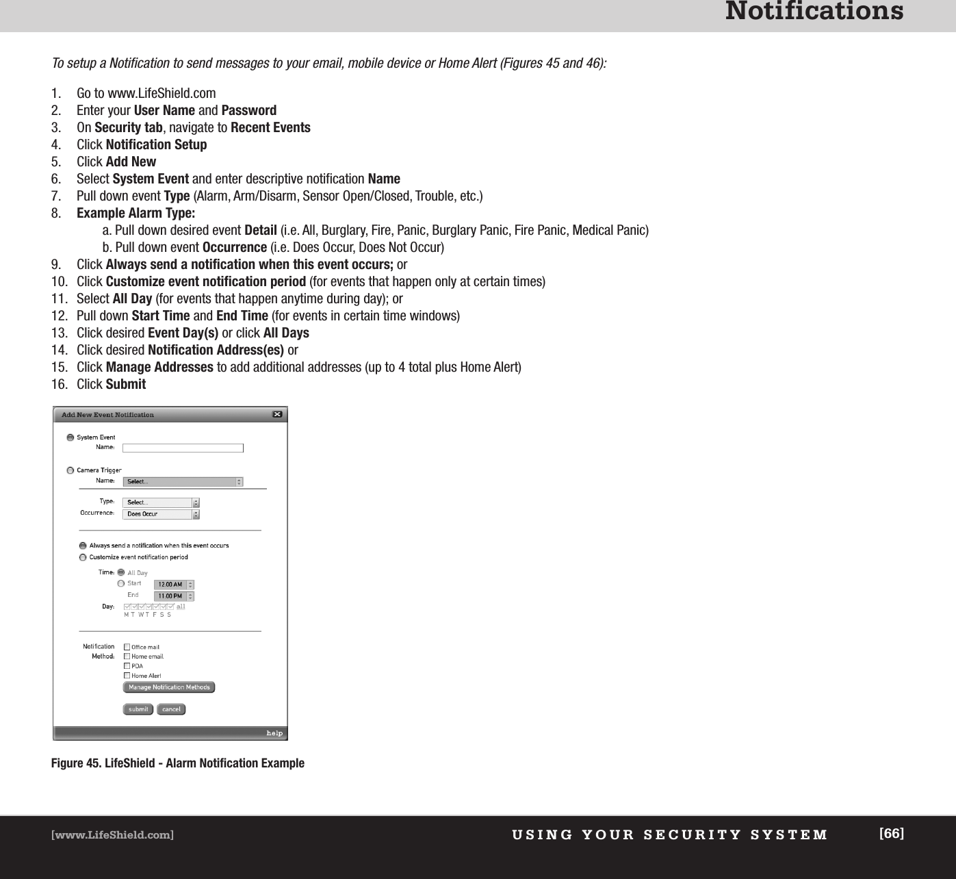 NotificationsUSING YOUR SECURITY SYSTEM[www.LifeShield.com] [66]Figure 45. LifeShield - Alarm Notification ExampleTo setup a Notification to send messages to your email, mobile device or Home Alert (Figures 45 and 46):1. Go to www.LifeShield.com2. Enter your User Name and Password3. On Security tab, navigate to Recent Events4. Click Notification Setup5. Click Add New6. Select System Event and enter descriptive notification Name7. Pull down event Type (Alarm, Arm/Disarm, Sensor Open/Closed, Trouble, etc.)8. Example Alarm Type: a. Pull down desired event Detail (i.e. All, Burglary, Fire, Panic, Burglary Panic, Fire Panic, Medical Panic) b. Pull down event Occurrence (i.e. Does Occur, Does Not Occur)9. Click Always send a notification when this event occurs; or 10. Click Customize event notification period (for events that happen only at certain times)11. Select All Day (for events that happen anytime during day); or 12. Pull down Start Time and End Time (for events in certain time windows)13. Click desired Event Day(s) or click All Days14. Click desired Notification Address(es) or 15. Click Manage Addresses to add additional addresses (up to 4 total plus Home Alert)16. Click Submit