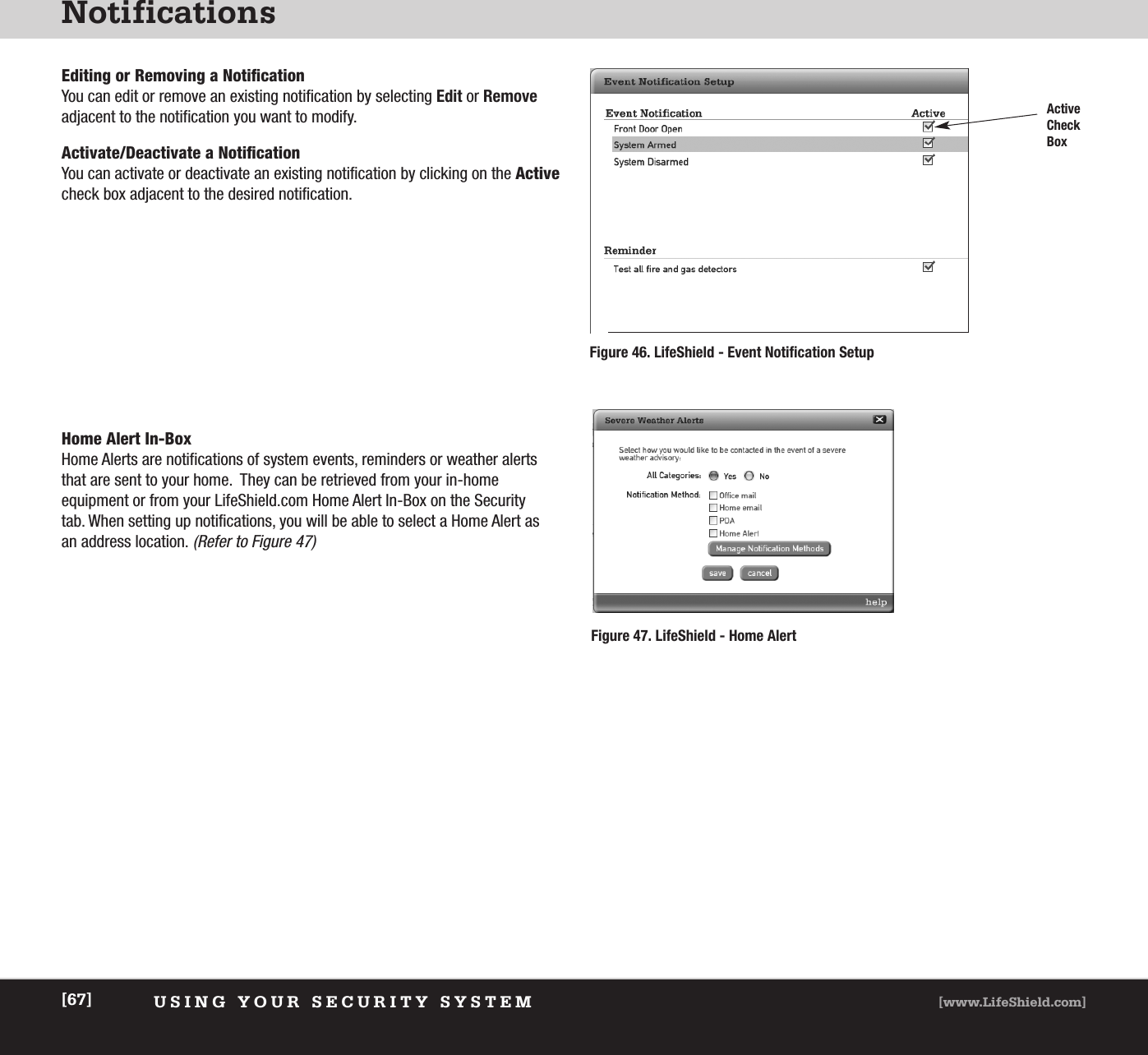 NotificationsUSING YOUR SECURITY SYSTEM [www.LifeShield.com][67]Editing or Removing a NotificationYou can edit or remove an existing notification by selecting Edit or Removeadjacent to the notification you want to modify.   Activate/Deactivate a NotificationYou can activate or deactivate an existing notification by clicking on the Activecheck box adjacent to the desired notification.   Home Alert In-BoxHome Alerts are notifications of system events, reminders or weather alertsthat are sent to your home.  They can be retrieved from your in-home equipment or from your LifeShield.com Home Alert In-Box on the Security tab. When setting up notifications, you will be able to select a Home Alert asan address location.(Refer to Figure 47)Figure 46. LifeShield - Event Notification SetupFigure 47. LifeShield - Home AlertActiveCheckBox